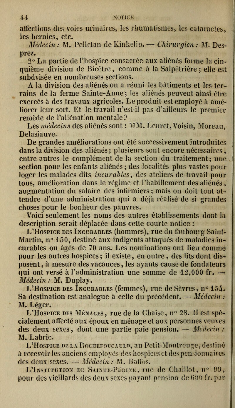 4-i NUTICK atTeclioiis des voies uriimires, les rimmatismes, les culaiactcs, les hernies, etc. Médecin: M. Pellelati deKitikelin.— Chirurgien: M. Des- prez. 2 La partie de l'hospice consacrée aux aliénés forme la cin- quième division de Bicètre, comme à la Salpêtrière ; elle est subdvisée en nombreuses sections. A la division des aliénés on a réuni les bâtiments et les ter- rains de la ferme Sainte-Anne ; les aliénés peuvent ainsi être exercés à des travaux agricoles. Le produit est employé à amé- liorer leur sort. Et le travail n'esl-il pas d'ailleurs le premier remède de l'aliénaton mentale ? Les médecins des aliénés sont : MM. Leuret, Voisin, Moreau, Delasiauve. De grandes améliorations ont été successivement introduites dans la division des aliénés; plusieurs sont encore nécessaires, entre autres le complément de la section du traitement; une section pour les enfants aliénés ; des iocalités plus vastes pour loger les malades dits incurables, des ateliers de travail pour tous, amélioration dans le régime et rhabiliement des aliénés , augmentation du salaire des infirmiers ; mais on doit tout at- tendre d'une administration qui a déjà réalisé de si grandes choses pour le bonheur des pauvres. Voici seulement les noms des autres établissements dont la description serait déplacée dans cette courte notice : L'Hospice des Incurables (hommes), rue du faubourg Saint- Martin, n° 150, destiné aux indigents attaqués de maladies in- curables ou âgés de 70 ans. Les nominations ont lieu comme pour les autres hospices ; il existe, en outre, des lits dont dis- posent , à mesure des vacances, les ayants cause de fondateurs ([ui ont versé à l'administration une somme de 12,000 fr. — àlédecin : M. Duplay. L'HosPiCE DES Incurables (femmes), rue de Sèvres, n' 154. Sa destination est analogue à celle du précédent. — Médecin : M. Léger. L'Hospice des Ménages, rue de la Chaise, n 28. Il est spé- cialement affecté aux époux en ménage et aux personnes veuves des deux sexes, dont une partie paie pension. — Médecin : M. Labric. L'Hospice delà RociîEFOticAULrt, au Potiî-Montrouge, desîiné à recevoir les anciens employés des hospices et des pensionnaires des deux sexes. — Médecin : M. Baifos. L'Institution de Sainte-Péiuke , rue de Chaillot, ii 99, pour des vieillards des deux sexes payant pension de GOO fr. par