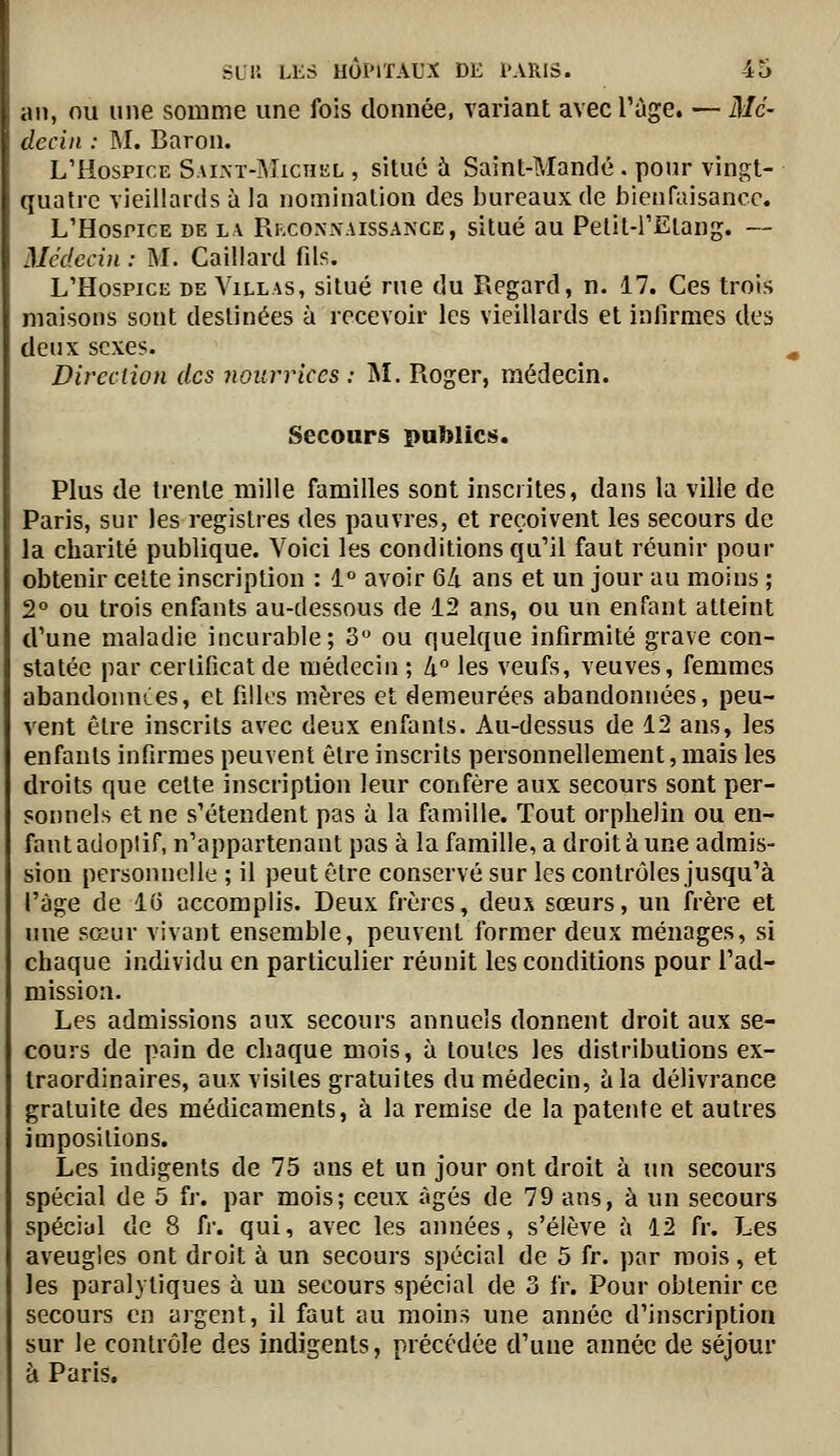 an, nu une somme une fois domiée, variant avec l'ùge. — Mé- decin : M. Baron. L'Hospice Saim-Michkl , situe à Saint-Mandé . pour vingt- quatre vieillards à la nomination des bureaux de bienfaisance. L'Hospice de la Ri,cox-\aissance, situé au Pelil-l'Etang. — Médecin : M. Gaillard fds. L'Hospice de A'illas, situé rue du Regard, n. 17. Ces trois maisons sont destinées à recevoir les vieillards et infirmes des deux sexes. Direction des nourrices : M. Roger, médecin. Secours publics. Plus de trente mille familles sont inscrites, dans la ville de Paris, sur les registres des pauvres, et reçoivent les secours de la charité publique. Voici les conditions qu'il faut réunir pour obtenir celte inscription : i avoir 6Zi ans et un jour au moins ; 2° ou trois enfants au-dessous de 12 ans, ou un enfant atteint d'une maladie incurable; 3 ou quelque infirmité grave con- statée par certificat de médecin; h les veufs, veuves, femmes abandonnCes, et filks mères et demeurées abandonnées, peu- vent être inscrits avec deux enfants. Au-dessus de 12 ans, les enfants infirmes peuvent être inscrits personnellement, mais les droits que cette inscription leur confère aux secours sont per- sonnels et ne s'étendent pas à la famille. Tout orphelin ou en- fant adoplif, n'appartenant pas à la famille, a droit à une admis- sion personnelle ; il peut être conservé sur les contrôles jusqu'à l'âge de 16 accomplis. Deux frères, deux sœurs, un frère et une sœur vivant ensemble, peuvent former deux ménages, si chaque individu en particulier réunit les conditions pour l'ad- mission. Les admissions aux secours annuels donnent droit aux se- cours de pain de chaque mois, à toutes les distributions ex- traordinaires, aux visites gratuites du médecin, à la délivrance gratuite des médicaments, à la remise de la patente et autres impositions. Les indigents de 75 ans et un jour ont droit h un secours spécial de 5 fr. par mois; ceux âgés de 79 ans, à un secours spécial de 8 ù: qui, avec les années, s'élève h 12 fr. Les aveugles ont droit à un secours spécial de 5 fr. par mois, et les paralytiques à un secours spécial de 3 fr. Pour obtenir ce secours en argent, il faut au moins une année d'inscription sur le contrôle des indigents, précédée d'une année de séjour à Paris.