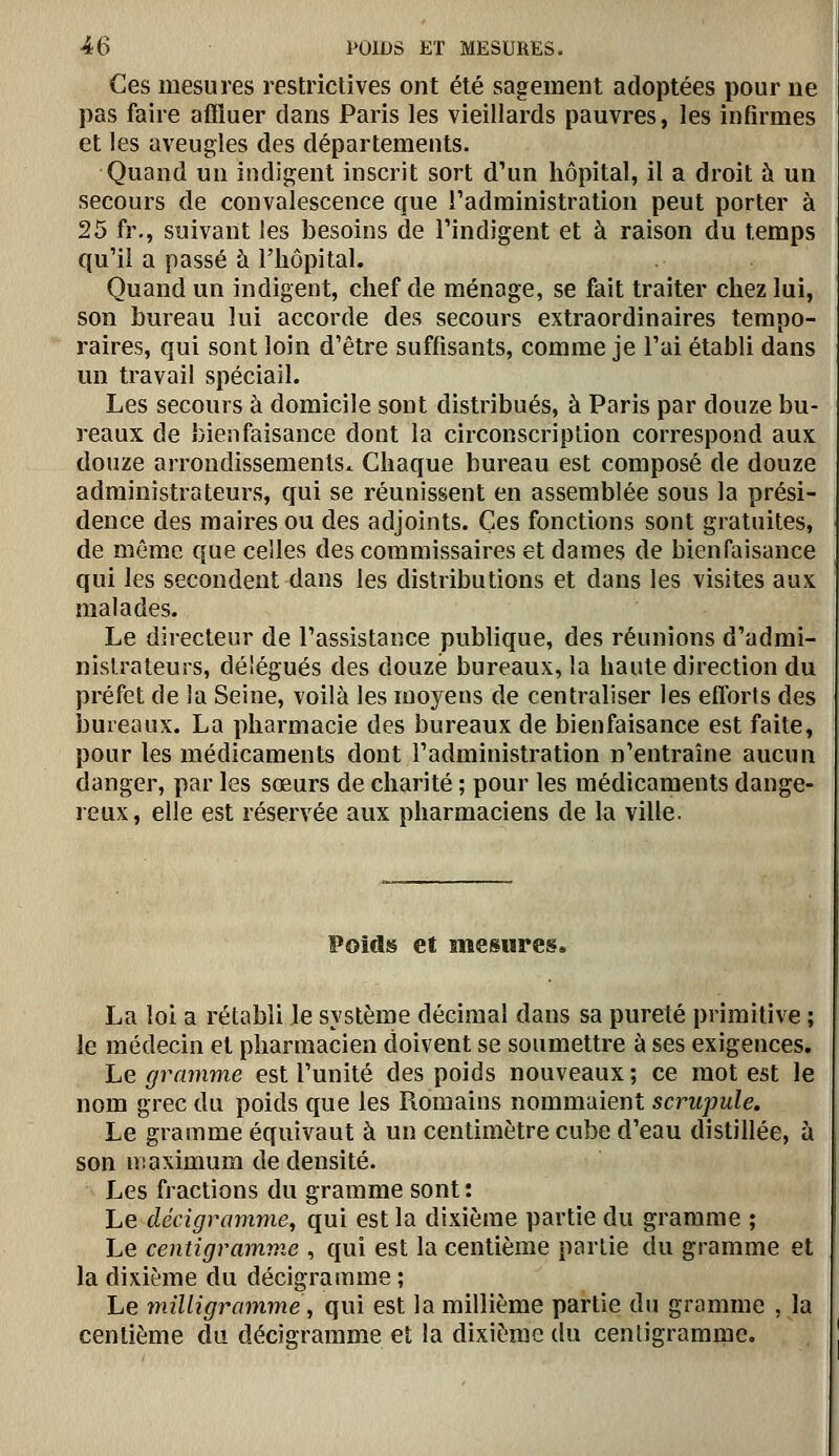 Ces mesures restrictives ont été sagement adoptées pour ne pas faire affluer dans Paris les vieillards pauvres, les infirmes et les aveugles des départements. Quand un indigent inscrit sort d'un hôpital, il a droit à un secours de convalescence que Tadministration peut porter à 25 fr., suivant les besoins de l'indigent et à raison du temps qu'il a passé à l'hôpital. Quand un indigent, chef de ménage, se fait traiter chez lui, son bureau lui accorde des secours extraordinaires tempo- raires, qui sont loin d'être suffisants, comme je l'ai établi dans un travail spéciail. Les secours à domicile sont distribués, à Paris par douze bu- reaux de bienfaisance dont la circonscription correspond aux douze arrondissements. Chaque bureau est composé de douze administrateurs, qui se réunissent en assemblée sous la prési- dence des maires ou des adjoints. Ces fonctions sont gratuites, de même que celles des commissaires et dames de bienfaisance qui les secondent dans les distributions et dans les visites aux malades. Le directeur de l'assistance publique, des réunions d'admi- nistrateurs, délégués des douze bureaux, la haute direction du préfet de la Seine, voilà les moyens de centraliser les eflbrts des bureaux. La pharmacie des bureaux de bienfaisance est faite, pour les médicaments dont l'administration n'entraîne aucun danger, par les sœurs de charité ; pour les médicaments dange- reux, elle est réservée aux pharmaciens de la ville. Poid» et mesures. La loi a rétabli le système décimal dans sa pureté primitive ; le médecin et pharmacien doivent se soumettre à ses exigences. Le gramme est l'unité des poids nouveaux ; ce mot est le nom grec du poids que les Romains nommaient scrupule. Le gramme équivaut à un centimètre cube d'eau distillée, à son maximum de densité. Les fractions du gramme sont : Le décigramme, qui est la dixième partie du gramme ; Le centigramme , qui est la centième partie du gramme et la dixième du décigramme ; Le înilligramme, qui est la millième partie du gramme , la centième du décigramme et la dixième du centigramme.