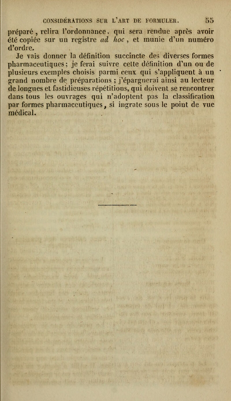 préparé, relira l'ordonnance, qui sera rendue après avoir été copiée sur un registre ad hoc, et munie d'un numéro d'ordre. Je vais donner la définition succincte des diverses formes pharmaceutiques ; je ferai suivre celte définition d'un ou de plusieurs exemples choisis parmi ceux qui s'appliquent à un grand nombre de préparutions ; j'épargnerai ainsi au lecteur de longues et fastidieuses répétitions, qui doivent se rencontrer dans tous les ouvrages qui n'adoptent pas la classification par formes pharmaceutiques, si ingrate sous le point de vue médical.