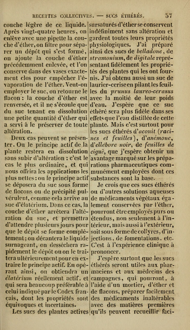 couche légère de ce liquide. Après vingt-qualre heures, on enlève avec up.e pipette la cou- che d'élher,on filtre pour sépa- rer un dépôt qui s'est formé, ou ajoute la couche d'étlier précédemment enlevée, et l'on conserve dans des vases exacte- ment clos pour empêcher l'é- vaporation de Félher. Veut-on employer le suc, on retourne le flacon : la couche d'élher est renversée, et il ne s'écoule que du suc tenant en dissolution une petite quantité d'élher qui a servi à le préserver de toute altération. Deux cas peuvent se présen- ter. Ou le principe actif de la plante restera en dissolution sans subir d'altération : c'est le cas le plus ordinaire, et qui nous ollVira les applications les }dus nettes : ou le principe actif se déposera du suc sous forme de flocons ou de précipité pul- vérulenl, comme cela arrive au suc d'élatérium. Dons ce cas, la couche d'élher arrêtera l'alté- ration du suc, et permettra d'attendre plusieurs jours pour que le déjjôt se forme complé tement; on décantera le liquide surnageant, on desséchera ra- pidement le dépôt ou on le trai- tera ultérieurement pour en ex traire le principe actif. En opé rant ainsi, on obtiendra un élatérhtm réellement actif, et qui sera beaucoup préférable à celui indiqué par le Codex fran- çais, dont les piopriétés soJit équivoques et incertaines. Les sucs des plantes actives sursaturés d'éther se conservent indéfiniment sans altération et gardent toutes leurs propriétés physiologiques. J'ai préparé ainsi des sucs de belladone, de tramonhim, de digitale repré- sentant fidèlement les proprié- tés des plantes qui les ont four- nis. J'ai obtenu aussi un suc de laurier-ceriseen pilant les feuil- les du prumis laureo-cevasus avec la moitié de leur poids d'eau. J'espère que ce suc éthéré sera plus fidèle dans ses effets que l'eau distillée de cette plante. Mais c'est surtout pour les sucs éthérés (Taconit {raci- nes et feuilles)j d'anémone^ d'ellébore iioir^ de feuilles de ciguc-, que j'espère obtenir un avantage marqué sur les prépa- rations pharmaceutiques com- munément employées dont ces substances sont la base. Je crois que ces sucs éthérés ou d'autres solutions aqueuses de médicaments végétaux éga- lement conservées par l'éther, pourront être employés purs ou étendus, non seulement à l'in- térieur, mais aussi à l'extérieur, soit sous forme de collyres, d'in • jections, de fomentations, etc. C'est à l'expérience clinique à prononcer. J'espère surtout que les sucs éthérés seront utiles aux phar- maciens et aux médecins des campagnes, qui pourront, à l'aide d'un mortier, d'éther et de flacons, préparer facilement des médicaments inaltérables avec des matières premières qu'ils peuvent recueillir faci-