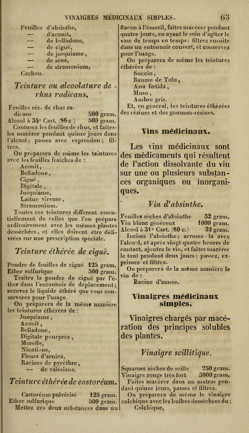 Feuilles d'absinthe, — d'aconit, — de belladone, — de ciguë, — de jusquiame, — de séné, — de stranionium, 'Jacbou. Teinture ou alcoolature de . i^hus radicans. Feuilles réc. de rhus ra- dicans 500 gram. Alcool à 34° Cart. SGc) 500 gram. Contusez les feuilles de rhus, et faites- les macérer pendant quinze jours dans l'alcool; passez avec expression; fil- trez. On préparera de même les teintures avec les feuilles fraîches de : Aconit, Belladone, Ciguë, Bigitale , Jusquiame, Laitue vireuse, Stranionium. Toutes ces teintures diffèrent essen- tiellement de celles que l'on prépare ordinairement avec les mêmes plantes desséchées , et elles doivent être déli- vrées sur une prescription spéciale. Teinture éthérée de ciguë. Poudre de feuilles de ciguë 125 gram. Ether sulfurique 500 gram. Traitez la poudre de ciguë par l'é- ther dans l'entonnoir de déplacement; recevez le liquide éthéré que vous con- serverez pour l'usage. Ou préparera de la même manière les teintures éthérées de : Jusquiame, Aconit, Belladone, Digitale pourprée, Morede, Nicotiiine, Fleurs d'arnica. Racines de pjrètbrc, — de valériane. Teinture éthérée de castoréum. Castoréum pulvérisé 125 gram. Ether sulfurique 500 gram. Mettez ces deux substances dans uu flacon à l'émeril, faites macérer pendant quatre jours, en ayant le soin d'agiter le vase de temps en temps: filtrez ensuite dans un entonnoir couvert, et conservez pour l'usage. On préparera de même les teintures éthérées de : Succin, Baume de Tolu, Assa fœtida, Muso, Ambre gris. Et, en général, les teintures éthérées des résines et des gommes-résines. Vins médicinaux. Les vins médicinaux sont des médicaments qui résultent de l'action dissolvante du vin sur une ou plusieurs substan- ces organiques ou inorgani- ques. Fin d'absinthe. Feuilles sèches d'absinthe 32 gram. Vin blanc généreux 1000 gram. Alcool à 31 ° Cart. (80 c. ) 32 gram. Incisez l'absinthe: ai-rosez-la avec l'alcool, et après vingt-quatre heures de contact, ajoutez le vin, et faites macérer le tout pendant deux jours : passez, ex- primez et filtrez. Ou préparera de la même manière le vin de : Racine d'année. Vinaigres mëdicinanx simples. Vinaigres chargés par macé- ration des principes solubles des plantes. Vinaigre scillitique. Squames sèches de scille 250 grana. Yinaigre rouge très fort 3000 gram. Faites macérer dans un matras pen- dant quinze jours, passez et filtrez. On préparera de même le vinaigre colchique avec les bulbes desséchées du : Colchique,