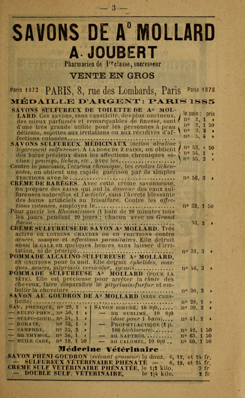 SAVONS DE A°MOLLARD A JOUBERT Pharmacien de l''^classe,sa€ccssftur VENTE EN GROS .paris 1872 PARIS, 8, rue des Lombards, Paris ^''''' ^^78 >lJSr>AILLE O'AFtOElVT: I>AI^IS ISSS SAVONS SULFUREUX DE TOIÏ ETTE DE A MOL- , LARD. Ces savons, sans causticité, des plus onctueux, j '^^P'!? • P*'^ des mieux parfumés et remarquables de finesse, sont f ° ^' | • d'une très grande utilité pour les personnes à peau i ^^ ^' ^ ^^ délicate, sujettes aux irritations ou aux récidives d'af- *  ^' ^ * fcctioiis cuLcinoGS • •«• • • •••••••••..••••• .•..•••• ^?* SAVONS SULFUREUX'MÉDiaNÂÛx'(«êi^*?ra?caZ/nê ) Icgércmcnt sulfureuse).A. ladosede 2 pains, on obtient ( ^ ?f' * ^ des bains précieux dans les affections chroniques se- i ^^^ ^^ ^ * ches : prurifjo, lichen, etc., avec les j ^* ^^' - * Contre le psoriasis, Veczcma chronique, les croûtes lichen- oïdes, on obtient une rapide guérison par de simples FRICTIONS avec le no 56, 3 » CRÈME De BARÈGES. Avec cette crème savonneuse, on prépare des bains ((ui ont la doricrur des eaux sul- fureuses naturelles et Vactivifé, sQ.ns l'âcreté blessante des bains artificiels au trisulfure. Contre les affec- tions cutanées, employez le n» 32, 1 50 Pour guérir les Rhumatismes (1 bain de 20 minutes tous les jours pendant 20 jours : chacun avec un Grand flacon , S3, 2 » CRÈME SULFUREUSE DE SAVON Ao MOLLARD. Très active en lotions chaudes ou en frictions contre acnées, masque et affections parasitaires. Elle détruit aussi la gale en quelques heures sans laisser d'irri- tation, ni de prurigo n» 31, 3 » POMMADE ALCALINO SULFUREUSE A» MOLLARD, EN onctions pour la nuit. Elle détruit cphélides, mas- ques, aoiees, pityriasis versicolor, syrosis n» 46, 3 » POMMADE SULFUREUSE Ao MOLLARD (pour la tête). Elle est précieuse pour arrêter la chute des cheveux, faire disparaître le pityriasis-furfur et em- bellir la chevelure no 30, 2 » SAVON AU GOUDRON DE A» MOLLARD (sans caus- ticité) no 28, 1 Sav. phéniqué, no 29, l — SULFO PHÉN., no 50, 1 » — SFLFO-GOUD., no 51, 1 » — BORATE, no Sli, 1 J> — CAMPHRÉ, no 35, 2 » — au THYMOL, no 36, 1 » — HUILE CADE, UO 18, 1 50 Savon ioduré, 10 OiO, no 39, 2 » au SUBLIMÉ, 10 0(0 (dose pour i bain).... no 41, 2 » Prophylactique (1 p. iOO bichlorure) no 42, 1 50 au NAPTHOL no 63, 1 50 au CALOMEL, 10 0(0 .. no 60, 1 50 Hfëdeoine vétérinaire SAVON PIIÈNI-GOUDRON (suivant qrosseur) la douz. fî, 12, et 24 fr. — SULFUREUX VÉTÉRINAIRE PIIÉNATÉ — 6, 12, et 24 fr. CRÈME SULF VÉTÉRINAIRE PIIÉNATÉE, le li2 kilo. 3 fr — DOUBLE SULF. VÉTÉRINAIRE, le li4 kilo. J fr