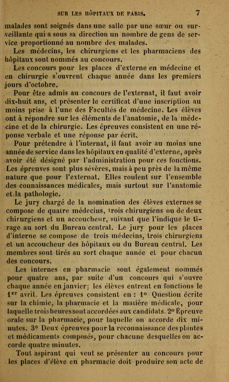 malades sont soignés dans une salle par une sœur ou sur- veillante qui a sous sa direction un nombre de gens de ser- vice proportionné au nombre des malades. Les médecins, les chirurgiens et les pharmaciens des hôpitaux sont nommés au concours. Les concours pour les places d'externe en médecine et en chirurgie s'ouvrent chaque année dans les premiers jours d'octobre. Pour être admis au concours de Texternat, il faut avoir dix-huit ans, et présenter le certificat d'une inscription au moins prise à l'une des Facultés de médecine. Les élèves ont à répondre sur les éléments de l'anatomie, de la méde- cine et de la chirurgie. Les épreuves consistent en une ré- ponse verbale et une réponse par écrit. Pour prétendre à Tinternat, il faut avoir au moins une année de service dans les hôpitaux en qualité d'externe, après avoir été désigné par l'administration pour ces fonctions. Les épreuves sont plus sévères, mais à peu près de la même nature que pour l'externat. Elles roulent sur l'ensemble des connaissances médicales, mais surtout sur l'anatomie et la pathologie. Le jury chargé de la nomination des élèves externes se compose de quatre médecins, «rois chirurgiens ou de deux chirurgiens et un accoucheur, suivant que l'indique le ti- rage au sort du Bureau central. Le jury pour les places d'interne se compose de trois médecins, trois chirurgiens et un accoucheur des hôpitaux ou du Bureau central. Les membres sont tirés au sort chaque année et pour chacun des concours. Les internes en pharmacie sont également nommés pour quatre ans, par suite d'un concours qui s'ouvre chaque année en janvier: les élèves entrent en fonctions le l*'' avril. Les épreuves consistent en : l® Question écrite sur la chimie, la pharmacie et la matière médicale, pour laquelle trois heures sont accordées aux candidats. 2 Épreuve orale sur la pharmacie, pour laquelle on accorde dix mi- nutes. 3° Deux épreuves pour la reconnaissance des plantes et médicaments composés, pour chacune desquelles on ac- corde quatre minutes. Tout aspirant qui veut se présenter au concours pour les places d'élève en pharmacie doit produire son acte de