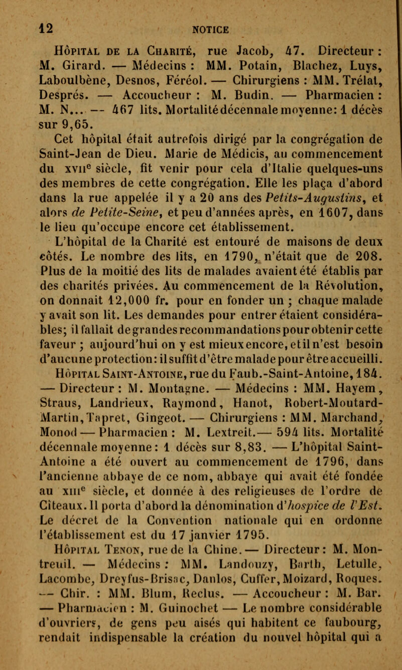 HÔPITAL DE LA Gharité, Tue Jacob, M, Directeur : M. Girard. — Médecins : MM. Potain, Blacliez, Luys, Laboulbène, Desnos, Féréol. — Chirurgiens : MM. Tréial, Després. — Accoucheur : M. Budin. — Pharmacien : M. N... — 467 lits. Mortalité décennale moyenne: 1 décès sur 9,65. Cet hôpital était autrefois dirigé par la congrégation de Saint-Jean de Dieu. Marie de Médicis, au commencement du xvii^ siècle, fit venir pour cela d'Italie quelques-uns des membres de cette congrégation. Elle les plaça d'abord dans la rue appelée il y a 20 ans des Petits-Augusiins^ et alors de Petite-Seine^ et peu d'années après, en 1607, dans le lieu qu'occupe encore cet établissement. L'hôpital de la Gharité est entouré de maisons de deux €Ôtés. Le nombre des lits, en 1790, n'était que de 208. Plus de la moitié des lits de malades avaient été établis par des charités privées. Au commencement de la Révolution, on donnait 12,000 fr. pour en fonder un ; chaque malade y avait son lit. Les demandes pour entrer étaient considéra- bles; il fallait degrandesrecommandationspourobtenir cette faveur ; aujourd'hui on y est mieux encore, etil n'est besoin d*aucune protection : il suffît d'être malade pour être accueilli. HÔPITAL Saint-Antoine, rue du Faub.-Saint-Antoine, 184. — Directeur : M. Montagne. — Médecins : MM. Hayem, Straus, Landrieux, Raymond, Hanot, Robert-Moutard- Martin, Tnpret, Gingeot. — Chirurgiens : MM. Marchand^ Monod — Pharmacien: M. Lextreit.— 594 lits. Mortalité décennale moyenne: 1 décès sur 8,83. —L*hôpital Saint- Antoine a été ouvert au commencement de 1796, dans Tancienne abbaye de ce nom, abbaye qui avait été fondée au xiii*' siècle, et donnée à des religieuses de l'ordre de Cîteaux. 11 porta d'abord la dénomination d'hospice de l'Est, Le décret de la Convention nationale qui en ordonne l'établissement est du 17 janvier 1795. HÔPITAL Tenon, rue de la Chine.— Directeur: M. Mon- treuil. — Médecins ; MM. Landouzy, B.irlh, Letulle^ Lacombe, Dreyfus-Brisnc, Danlos, Cuffer,Moizard, Roques. — Ghir. : MM. Blum, Reclus. — Accoucheur : M. Bar. — Pharmacien : M. Guinochet — Le nombre considérable d'ouvriers, de gens peu aisés qui habitent ce faubourg, rendait indispensable la création du nouvel hôpital qui a