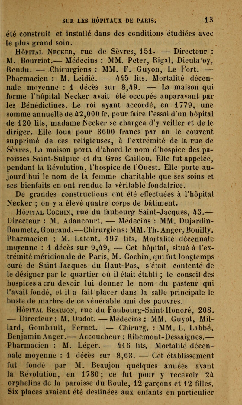 été construit et installé dans des conditions étudiées avec le plus g^rand soin. HÔPITAL Necker, rue de Sèvres, 151. — Directeur : M. Bourriot.— Médecins : MM. Peter, Rigal, Dieula'oy, Rendu. — Chirurgiens : MM. F. Guyon, Le Fort. — Pharmacien : M. Leidié. — Uàb lits. Mortalité décen- nale moyenne : 1 décès sur 8,d9. — La maison qui forme l'hôpital Necker avait été occupée auparavant par les Bénédictines. Le roi ayant accordé, en 1779, une somme annuelle de /i2,000 Ir. pour faire l'essai d'un hôpital de 120 lits, madame Necker se chargea d'y veiller et de le diriger. Elle loua pour 3600 francs par an le couvent supprimé de ces religieuses, à l'extrémité de la rue de Sèvres. La maison porta d'abord le nom d'hospice des pa- roisses Saint-Sulpice et du Gros-Caillou. Elle fut appelée, pendant la Révolution, l'hospice de l'Ouest. Elle porte au- jourd'hui le nom de la femme charitable que ses soins et ses bienfaits en ont rendue la véritable fondatrice. De grandes constructions ont été effectuées à l'hôpital Necker ; on y a élevé quatre corps de bâtiment. HÔPITAL CocHiN, rue du faubourg Saint-Jacques, Zi3.— Directeur : M. Adancourt. — Médecins : MM. DuJHrdin- Baumetz, Gouraud.—Chirurgiens : MM. Th. Anger, Bouilly. Pharmacien : M. Lafont. 197 lits. Mortalité décennale moyenne : 1 décès sur 9,49, — Cet hôpital, situé à l'ex- trémité méridionale de Paris, M. Cochin, qui fut longtemps curé de Saint-Jacques du Haut-Pas, s'était contenté de le désigner par le quartier où il était établi ; le conseil des hospices a cru devoir lui donner le nom du pasteur qui l'avait fondé, et il a fait placer dans la salle principale le buste de marbre de ce vénérable ami des pauvres. HÔPITAL Beaujon, rue du Faubourg-Saint-Honoré, 208. — Directeur: M. Oudot.—Médecins: MM. Guyot, Mil- lard, Gombault, Fernet. — Chirurg. : MM. L. Labbé, BenjaminAnger.— Accoucheur: Ribemont-Dessaignes.— Pharmacien : M. Léger.— MQ lits. Mortalité décen- nale moyenne : 1 décès sur 8,63. — Cet établissement fut fondé par M. Beaujon quelques années avant la Révolution, en 1780; ce fut pour y recevoir 2^ orphelins de la paroisse du Roule, 12 garçons et 12 filles. Six places avaient été destinées aux enfants en particulier