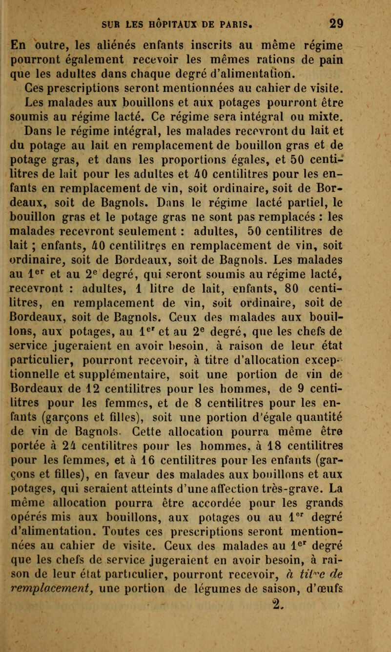 En outre, les aliénés enfants inscrits au même régime pourront également recevoir les mêmes rations de pain que les adultes dans chaque degré d'alimentation. Ces prescriptions seront mentionnées au cahier de visite. Les malades aux bouillons et aux potages pourront être soumis au régime lacté. Ce régime sera intégral ou mixte. Dans le régime intégral, les malades recevront du lait et du potage au lait en remplacement de bouillon gras et de potage gras, et dans les proportions égales, et 50 centi- litres de lait pour les adultes et 40 centilitres pour les en- fants en remplacement de vin, soit ordinaire, soit de Bor- deaux, soit de Bagnols. Dans le régime lacté partiel, le bouillon gras et le potage gras ne sont pas remplacés : les malades recevront seulement : adultes, 50 centilitres de lait ; enfants, 40 centilitres en remplacement de vin, soit ordinaire, soit de Bordeaux, soit de Bagnols. Les malades au 1^^ et au 2^ degré, qui seront soumis au régime lacté, recevront : adultes, 1 litre de lait, enfants, 80 centi- litres, en remplacement de vin, soit ordinaire, soit de Bordeaux, soit de Bagnols. Ceux des malades aux bouil- lons, aux potages, au 1^' et au 2® degré, que les chefs de service jugeraient en avoir besoin, à raison de leur état particulier, pourront recevoir, à titre d'allocation excep- tionnelle et supplémentaire, soit une portion de vin de Bordeaux de 12 centilitres pour les hommes, de 9 centi- litres pour les femmes, et de 8 centilitres pour les en- fants (garçons et filles), soit une portion d'égale quantité de vin de Bagnols. Cette allocation pourra même être portée à 24 centilitres pour les hommes, à 18 centilitres pour les femmes, et à 16 centilitres pour les enfants (gar- çons et filles), en faveur des malades aux bouillons et aux potages, qui seraient atteints d'une affection très-grave. La même allocation pourra être accordée pour les grands opérés mis aux bouillons, aux potages ou au 1 degré d'alimentation. Toutes ces prescriptions seront mention- nées au cahier de visite. Ceux des malades au l^' degré que les chefs de service jugeraient en avoir besoin, à rai- son de leur état particulier, pourront recevoir, à tit^e de remplacement, une portion de légumes de saison, d'œufs