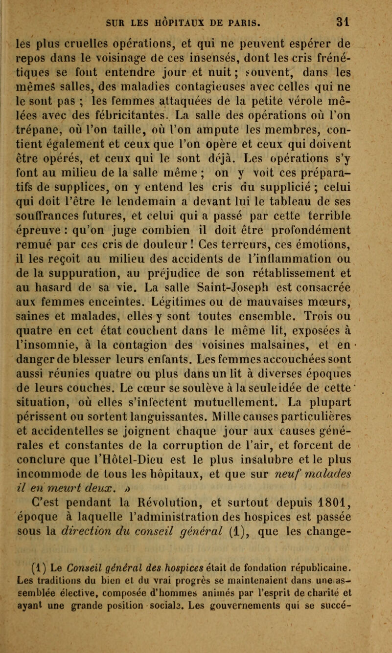 lés plus cruelles opérations, et qui ne peuvent espérer de repos dans le voisinage de ces insensés, dont les cris fréné- tiques se font entendre jour et nuit; bouvent, dans les mêmes salles, des maladies contagieuses avec celles qui ne le sont pas ; les femmes attaquées de la petite vérole mê- lées avec des fébricitantes. La salle des opérations où l'on trépane, où l'on taille, où l'on ampute les membres, con- tient également et ceux que l'on opère et ceux qui doivent être opérés, et ceux qui le sont déjà. Les opérations s'y font au milieu de la salle même ; on y voit ces prépara- tifs de supplices, on y entend les cris du supplicié ; celui qui doit l'être le lendemain a devant lui le tableau de ses souffrances futures, et celui qui a passé par cette terrible épreuve : qu'on juge combien il doit être profondément remué par ces cris de douleur ! Ces terreurs, ces émotions, il les reçoit au milieu des accidents de Tinflammation ou de la suppuration, au préjudice de son rétablissement et au hasard de sa vie. La salle Saint-Joseph est consacrée aux femmes enceintes. Légitimes ou de mauvaises mœurs, saines et malades, elles y sont toutes ensemble. Trois ou quatre en cet état couchent dans le même lit, exposées à l'insomnie, à la contagion des voisines malsaines, et en danger de blesser leurs enfants. Les femmes accouchées sont aussi réunies quatre ou plus dans un lit à diverses époques de leurs couches. Le cœur se soulève à la seule idée de cette situation, où elles s'infectent mutuellement. La plupart périssent ou sortent languissantes. Mille causes particulières et accidentelles se joignent chaque jour aux causes géné- rales et constantes de la corruption de l'air, et forcent de conclure que l'Hôtel-Dieu est le plus insalubre et le plus incommode de tous les hôpitaux, et que sur neuf malades il en meurt deux. /> C'est pendant la Révolution, et surtout depuis 1801, époque à laquelle l'administration des hospices est passée sous la direction du conseil général (i), que les change- (1) Le Conseil général des /io«picéS était de fondation républicaine. Les traditions du bien et du vrai progrès se maintenaient dans une as- semblée élective, composée d'hommes animés par l'esprit de charité et ayant une grande position sociab. Les gouvernements qui se succé-