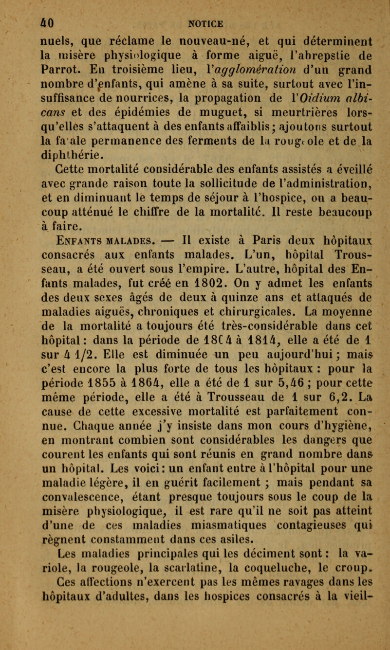 nuels, que réclame le nouveau-né, et qui déterminent la misère physiologique à forme aiguë, l'ahrepstie de Parrot. En troisième lieu, Vagglomération d'un grand nombre d\enfants, qui amène à sa suite, surtout avec l'in- suffisance de nourrices, la propagation de VOidïum albi- cans et des épidémies de muguet, si meurtrières lors- qu'elles s'attaquent à des enfants affaiblis; ajoutons surtout la fa aie permanence des ferments de la rougeole et de la diphthérie. Cette mortalité considérable des enfants assistés a éveillé avec grande raison toute la sollicitude de l'administration, et en diminuant le temps de séjour à l'hospice, on a beau- coup atténué le chiffre de la mortalité. 11 reste beaucoup à faire. Enfants malades. — Il existe à Paris deux hôpitaux consacrés aux enfants malades. L'un, hôpital Trous- seau, a été ouvert sous l'empire. L'autre, hôpital des En- fants malades, fut créé en 1802. On y admet les enfants des deux sexes âgés de deux à quinze ans et attaqués de maladies aiguës, chroniques et chirurgicales. La moyenne de la mortalité a toujours été très-considérable dans cet hôpital: dans la période de 18C4 à 181/i, elle a été de 1 sur 4 1/2. Elle est diminuée un peu aujourd'hui; mais c'est encore la plus forte de tous les hôpitaux : pour la période 1855 à 186/i, elle a été de 1 sur 5,/i6 ; pour cette même période, elle a été à Trousseau de 1 sur 6,2. La cause de cette excessive mortalité est parfaitement con- nue. Chaque année j'y insiste dans mon cours d'hygiène, en montrant combien sont considérables les dangers que courent les enfants qui sont réunis en grand nombre dan& un hôpital. Les voici: un enfant entre à l'hôpital pour une maladie légère, il en guérit facilement ; mais pendant sa convalescence, étant presque toujours sous le coup de la misère physiologique, il est rare qu'il ne soit pas atteint d'une de ces maladies miasmatiques contagieuses qui régnent constamment dans ces asiles. Les maladies principales qui les déciment sont : la va- riole, la rougeole, la scarlatine, la coqueluche, le croup. Ces affections n'exercent pas les mêmes ravages dans les hôpitaux d'adultes, dans les hospices consacrés à la vieil-