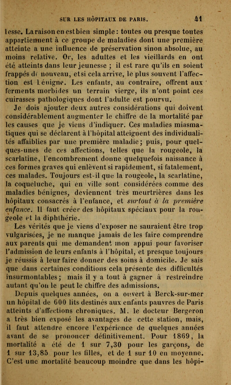 lesse. Laraisonenestbieii simple: toutes ou presque toutes appartiennent à ce groupe de maladies dont une première atteinte a une influence de préservation sinon absolue, au moins relative. Or, les adultes et les vieillards en ont été atteints dans leur jeunesse ; il est rare qu'ils en soient frappés df nouveau, etsi cela arrive, le plus souvent l'affec- tion est Léuigne. Les enfants, au contraire, offrent aux ferments morbides un terrain vierge, ils n'ont point ces cuirasses pathologiques dont l'adulte est pourvu. Je dois ajouter deux autres considérations qui doivent considérablement augmenter le chiffre de la mortalité par les causes que je viens d'indiquer. Ces maladies miasma- tiques qui se déclarent à l'hôpital atteignent des individuali- tés affaiblies par une première maladie; puis, pour quel- ques-unes de ces affections, telles que la rougeole, la scarlatine, rencombrement donne quelquefois naissance à ces formes graves qui enlèvent si rapidement, si fatalement, ces malades. Toujours est-il que la rougeole, la scarlatine, la coqueluche, qui en ville sont considérées comme des maladies bénignes, deviennent très meurtrières dans les hôpitaux consacrés à l'enfance, et surtout à la première enfance. 11 faut créer des hôpitaux spéciaux pour la rou- geole et la diphlhérie. Les vérités que je viens d'exposer ne sauraient être trop vulgarisées, je ne manque jamais de les faire comprendre aux parents qui me demandent mon appui pour favoriser Tadmission de leurs enfanis à l'hôpital, et presque toujours je réussis à leur faire donner des soins à domicile. Je sais que dans certaines conditions cela présente des difficultés insurmontables; mais il y a tout à gagner à restreindre autant qu'on le peut le chiffre des admissions. Depuis quelques années, on a ouvert à Berck-sur-mer un hôpital de 600 lits destinés aux enfants pauvres de Paris atteints d'affections chroniques. M. le docteur Bergeron a très bien exposé les avantages de cette station, mais, il faut attendre encore l'expérience de quelques années avant de se prononcer définitivement. Pour 1869, la mortalité a été de 1 sur 7,30 pour les garçons, de 1 sur 13,85 pour les filles, et de 1 sur 10 en moyenne. C'est une mortalité beaucoup moindre que dans les hôpi-