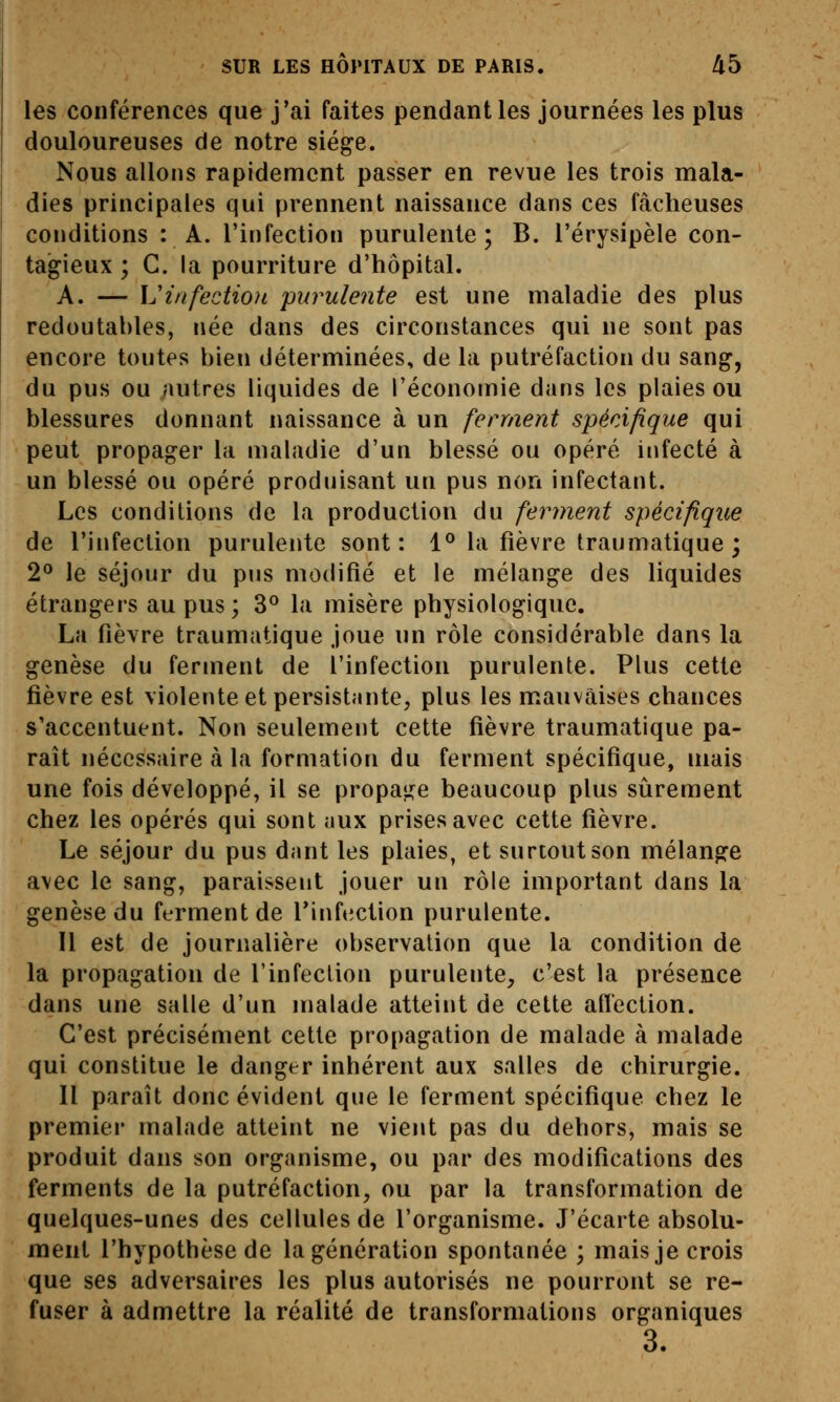 les conférences que j'ai faites pendant les journées les plus douloureuses de notre siège. Nous allons rapidement passer en revue les trois mala- dies principales qui prennent naissance dans ces fâcheuses conditions : A. l'infection purulente; B. l'érysipèle con- tagieux ; C. la pourriture d'hôpital. A. — \u infection purulente est une maladie des plus redoutables, née dans des circonstances qui ne sont pas encore toutes bien déterminées, de la putréfaction du sang, du pus ou /lutres liquides de l'économie dans les plaies ou blessures donnant naissance à un ferment spécifique qui peut propager la maladie d'un blessé ou opéré infecté à un blessé ou opéré produisant un pus non infectant. Les conditions de la production du ferment spécifique de l'infection purulente sont: 1^ la fièvre traumatique ; 2^ le séjour du piis modifié et le mélange des liquides étrangers au pus ; 3^ la misère physiologique. La fièvre traumatique joue un rôle considérable dans la genèse du ferment de l'infection purulente. Plus cette fièvre est violente et persistante, plus les mauvaises chances s'accentuent. Non seulement cette fièvre traumatique pa- raît nécessaire à la formation du ferment spécifique, mais une fois développé, il se propaj^^e beaucoup plus siirement chez les opérés qui sont aux prises avec cette fièvre. Le séjour du pus dant les plaies, et surtout son mélange avec le sang, paraissent jouer un rôle important dans la genèse du ferment de l'infection purulente. Il est de journalière observation que la condition de la propagation de l'infection purulente, c'est la présence dans une salle d'un malade atteint de cette affection. C'est précisément cette propagation de malade à malade qui constitue le danger inhérent aux salles de chirurgie. Il paraît donc évident que le ferment spécifique chez le premier malade atteint ne vient pas du dehors, mais se produit dans son organisme, ou par des modifications des ferments de la putréfaction, ou par la transformation de quelques-unes des cellules de l'organisme. J'écarte absolu- ment l'hypothèse de la génération spontanée ; mais je crois que ses adversaires les plus autorisés ne pourront se re- fuser à admettre la réalité de transformations organiques 3.