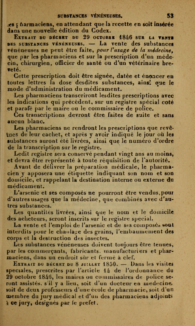 ,<s { 6armaciens, en attendant que la recette en soit insérée dans une nouvelle édition du Codex. Extrait ou oécbit du 29 octobbb 18^6 sur la tbivti DBS SUBSTANCES VÉNÉNEUSES. — La veute des substances vénéneuses ne peut être faite, pour rusage de la médecine, que par les pharmaciens et sur la prescription d*un méde- cin, chirurgien, officier de santé ou d*un vétérinaire bre- veté. Cette prescription doit être signée, datée et énoncer en toutes lettres la dose desdites substances, ainsi cjne le mode d'administration du médicament. Les pharmaciens transcriront lesdites prescriptions avec les indications qui précèdent, sur un registre spécial coté et parafé par le maire ou le commissaire de police. Ces transcriptions devront être faites de suite et sans aucun blanc. Les pharmaciens ne rendront les prescriptions que revê- tues de leur cachet, et après y avoir indiqué le jour où les substances auront été livrées, ainsi que le numéro d'ordre de la transcription sur le registre. Ledit registre sei a conservé pendant vingt ans au moins, et devra être représenté à toute réquisition de l'autorité. Avant de délivrer la préparation médicale, le pharma- cien y apposera une étiquette indiquant son nom et son domicile, et rappelant la destination interne ou externe du médicament. L'arsenic et ses composés ne pourront être vendus,pour d'autres usages que la médecine, que combinés avec d'au- tres substances. Les quantités livrées, ainsi que le nom et le domicile des acheteurs, seront inscrits sur le registre spécial. La vente et l'emploi de l'arsenic et de s« s composé» soqI interdits pour le chaulaj:e des grains, l'embaumement des corps et la destruction des insectes. Les substances vénéneuses doivent toujours être tenues, par les commerçants, fabricants, manufacturiers et phar- maciens, dans un endroit sur et fermé à clef. ËxTUAiT ou oÉCRET OU 8 JUILLET 1850. — Daus les visites spéciales, prescrites par Tarlicle 1^ de l'ordonnance du 29 octobre 18A6, les maires ou comjuissaires de police se- ront assistés, s il y a lieu, soit d'un docteur en médecine. Koit de deux professeurs d'une école de pharmacie, soit d'un membre du jury médical et d'un des pharmaciens adjoints \ ce jury, dés/gnés par le préfet.