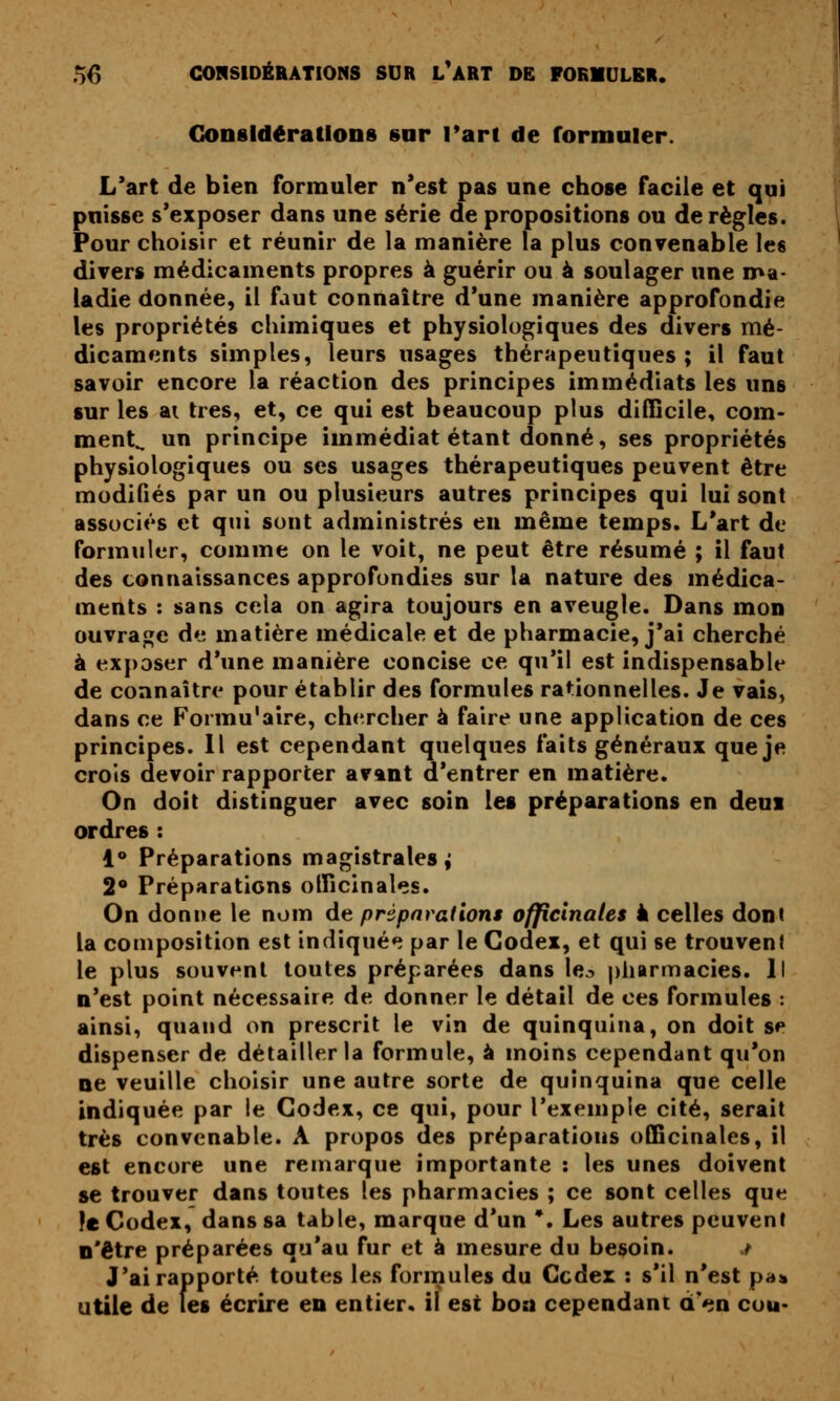 CiOnsIdératlons sur Tart de formuler. L'art de bien formuler n'est pas une chose facile et qui puisse s'exposer dans une série de propositions ou de règles. Pour choisir et réunir de la manière la plus convenable les divers médicaments propres à guérir ou à soulager une ma- ladie donnée, il faut connaître d'une manière approfondie les propriétés chimiques et physiologiques des divers mé- dicaments simples, leurs usages thérapeutiques; il faut savoir encore la réaction des principes immédiats les uns sur les ai très, et, ce qui est beaucoup plus difficile, com- ment^ un principe immédiat étant donné, ses propriétés physiologiques ou ses usages thérapeutiques peuvent être modifiés par un ou plusieurs autres principes qui lui sont associés et qui sont administrés en même temps. L'art de formuler, comme on le voit, ne peut être résumé ; il faut des connaissances approfondies sur la nature des médica- ments : sans cela on agira toujours en aveugle. Dans mon ouvrage de matière médicale et de pharmacie, j'ai cherché à exposer d'une manière concise ce qu'il est indispensable de connaître pour établir des formules rationnelles. Je vais, dans ce Formu'aire, chercher à faire une application de ces principes. 11 est cependant quelques faits généraux que je crois devoir rapporter av&nt d'entrer en matière. On doit distinguer avec soin les préparations en deui ordres : 1 Préparations magistrales ^ 2 Préparations officinales. On donne le nom de préparations officinales à celles dont la composition est indiqué*? par le Codex, et qui se trouvent le plus souvent toutes préparées dans le^ pharmacies. Il n'est point nécessaire de donner le détail de ces formules : ainsi, quand on prescrit le vin de quinquina, on doit sp dispenser de détailler la formule, à moins cependant qu'on ne veuille choisir une autre sorte de quinquina que celle indiquée par le Codex, ce qui, pour l'exemple cité, serait très convenable. A propos des préparations officinales, il est encore une remarque importante : les unes doivent se trouver dans toutes les pharmacies ; ce sont celles que le Codex, dans sa table, marque d'un *. Les autres peuvent o'être préparées qu'au fur et à mesure du besoin. t J'ai rapporté toutes les formules du Cedex : s'il n'est pa» utile de les écrire en entier, il est boa cependant d'en cou-