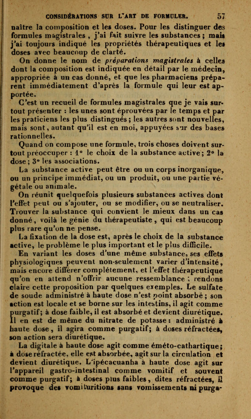 naître la coinposition et les doses. Pour les distinguer des formules magistrales , j*ai fait suivre les substances; mais j'ai toujours indiqué les propriétés thérapeutiques et lef doses avec beaucoup de clarté. On donne le nom de préparations magistrales à celles dont la composition est indiquée en détail par le médecin, appropriée à un cas donné, et que les pharmaciens prépa- rent immédiatement d*après la formule qui leur est ap- portée. C'est un recueil de formules magistrales que je vais sur- tout présenter : les unes sont éprouvées par le temps et par les praticiens les plus distingués ; les autres Sdnt nouvelles, mais sont, autant qu'il est en moi, appuyées sur des bases rationnelles. Quand on compose une formule, trois choses doivent sur- tout préoccuper : !*• le choix de la substance active; 2* la dose ; 3* les associations. La substance active peut être ou un corps inorganique, ou un principe immédiat, ou un produit, ou une partie vé- gétale ou animale. On réunit quelquefois plusieurs substances actives dont l'effet peut ou s'ajouter, ou se modifier, ou se neutraliser. Tiouver la substance qui convient le mieux dans un cas donné, voilà le génie du thérapeutiste , qui est beaucoup plus rare qu'on ne pense. La fixation de la dose est, après le choix de la substance active, le problème le plus important et le plus difficile. En variant les doses d'une même substance, ses effets physiologiques peuvent non-seulement varier d'intensité, mais encore différer complètement, et l'effet thérapeutique qu'on en attend n'offrir aucune ressemblance ; rendons claire cette proposition par quelques exemples. Le sulfate de soude administré à haute dose n'est point absorbé ; son action est locale et se borne sur les intestins, il agit comme purgatif; à dose faible, il est absorbé et devient diurétique. Il en est de même du nitrate de potasse : administré à haute dose, il agira comme purgatif; à doses réfractées, son action sera diurétique. La digitale à haute dose agit comme éméto-cathartique; à dose réfractée, elle est absorbée, agit sur la circulation et devient diurétique. L'ipécacuanha à haute dose agit sur l'appareil gastro-intestinal comme vomitif et souvent comme purgatif; à doses pms faibles, dites réfractées, il provoque des vomi turitions sang vomissements ni purg»-