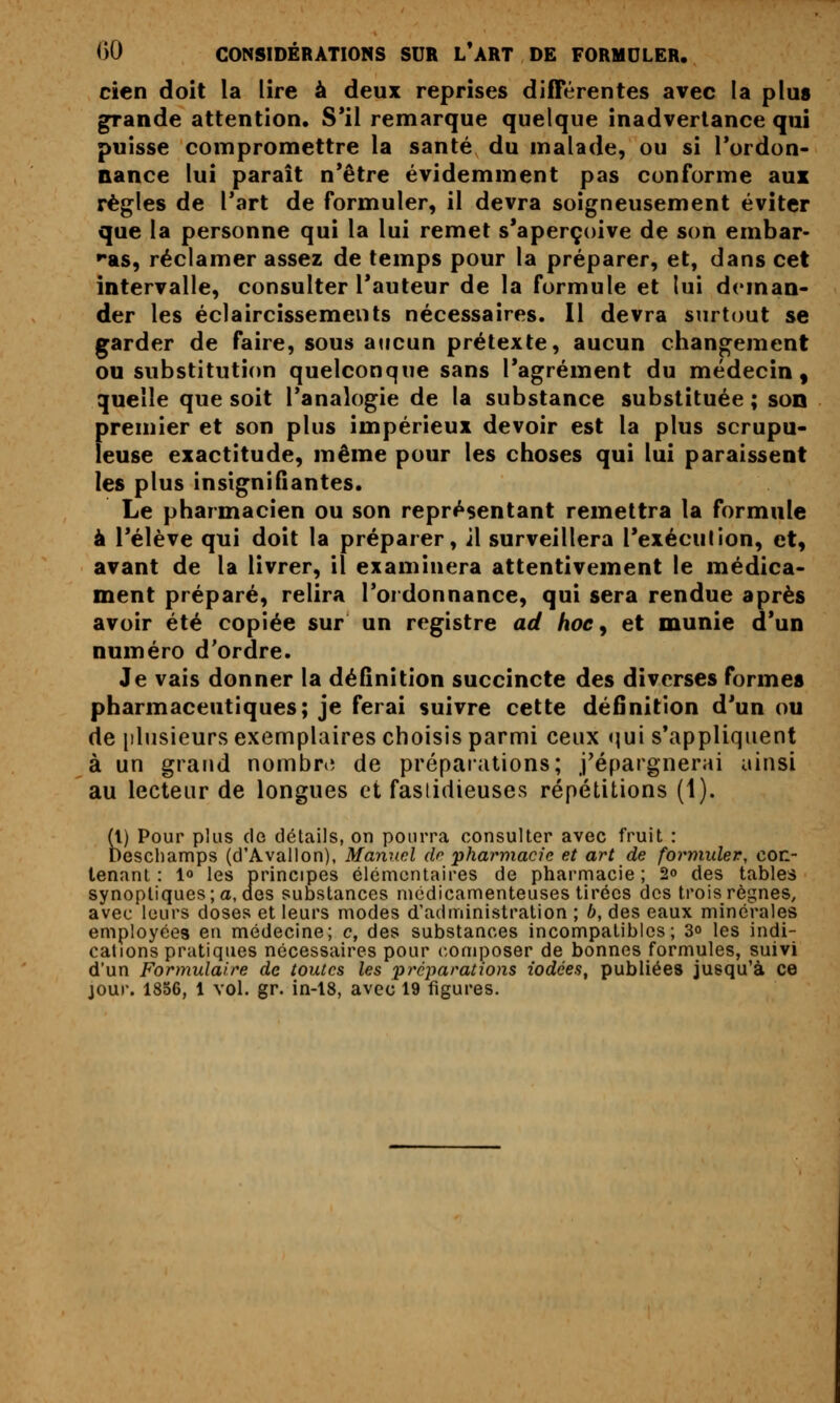 cien doit la lire à deux reprises différentes avec la plus grande attention. S*il remarque quelque inadvertance qui puisse compromettre la santé du malade, ou si l'ordon- nance lui paraît n*être évidemment pas conforme aui règles de l'art de formuler, il devra soigneusement éviter que la personne qui la lui remet s'aperçoive de son embar- ►•as, réclamer assez de temps pour la préparer, et, dans cet intervalle, consulter l'auteur de la formule et lui deman- der les éclaircissements nécessaires. Il devra surtout se garder de faire, sous aucun prétexte, aucun changement ou substitution quelconque sans l'agrément du médecin, quelle que soit l'analogie de la substance substituée ; son {)remier et son plus impérieux devoir est la plus scrupu- euse exactitude, même pour les choses qui lui paraissent les plus insigniQantes. Le pharmacien ou son représentant remettra la formule à l'élève qui doit la préparer, il surveillera l'exéculion, et, avant de la livrer, il examinera attentivement le médica- ment préparé, relira l'ordonnance, qui sera rendue après avoir été copiée sur un registre ad hoe ^ et munie d'un numéro d'ordre. Je vais donner la définition succincte des diverses formes pharmaceutiques; je ferai suivre cette définition d'un ou de [ilusieurs exemplaires choisis parmi ceux qui s'appliquent à un graud nombnî de préparations; j'épargnerai ainsi au lecteur de longues et fasiidieuses répétitions (1). (t) Pour plus (le détails, on pourra consulter avec fruit : Descliamps (d'Avallon), Mamœl dr pharmacie et art de formider, con- tenant : lo les principes élémentaires de pharmacie; 2o des tables synoptiques; a, des substances médicamenteuses tirées des trois règnes, avec leurs doses et leurs modes d'administration ; b, des eaux minérales employées en médecine; c, des substances incompatibles; 3° les indi- cations pratiques nécessaires pour composer de bonnes formules, suivi d'un Formulaire de toutes les préparations iodées, publiées jusqu'à ce jour. 1856, 1 vol. gr. in-l8, avec 19 figures.