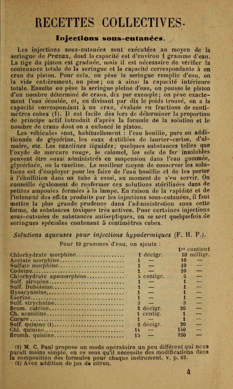 RECETTES COLLECTIVES- Injections sous-cutanées. Les injections sous-cutanées sont exécutées au moyen de la seringue de Pravaz, dont la capacité est d'environ 1 gramme d'eau. La tige du piston est graduée, mais il est nécessaire de vérifier la contenance totale de la seringue et la capacité correspondante à un cran du piston. Pour cela, on pèse la seringue remplie d'enu, on la vide entièrement, on pèse; on a ainsi la capacité intérieure totale. Ensuite on pèse la seringue pleine d'eau, on pousse le piston d'un nombre déterminé de crans, dix par exemple; on pèse exacte- ment l'eau écoulée, et, en divisant par dix le poids trouvé, on a la capacité correspondant à un cran, évaluée pn fractions de centi- mètres cubes (1). Il est facile dès lors de déterminer la proportion de principe actif introduit d'après la formule de la solution et le nombre de crans dont on a enfoncé le piston. Les véhicules sont, habituellement : l'eau bouille, pure ou addi- tionnée de glycérine, les eaux distillées de laurier-cerise, d'ul- maire, etc. Les vaselines liquides; quelques substances telles que l'oxyde de mercure rouge, le calomel, les sels de fer insolubles penvent être îiussi administrés en suspension dans l'eau gommée, glycérinée, ou la vaseline. Le meilleur moyen de conserveries solu- tions est d'employer pour les faire de l'eau bouillie et de les porter à l'ébullition dans un tube à essai, au moment de s'pu servir. On conseille également de renfermer ces solutions stérilisées dans de petites ampoules fermées à la lampe. En raison de la rapidité et de l'intensité des etfcts produits par les injections sous-cutanées, il faut mettre la plus grande prudence dans l'adannistration sous cette forme, de substances toxiques très actives. Pour certaines injections sous-cutinées de substances antiseptiques, on se sert quelquefois de seringues spéciales contenant 5 centimètres cubes. Solulions aqueuses pour injections hypodermiques (F. H. P.;. Pour 10 grammes d'eau, on ajoute : Icc contient Chlorhydrate morphine 1 décigr. 10 milligr. Acétate morphine 1 — 10 — Sulfate morphine 1 — 10 — Codéine 1 — 10 — Chlorhydrate apomorphine 5 centigr. 5 — Suif, atropine 1 — 1 — Suif. Duboisine 1 — 1 — Hyoscyamine 1 — 1 — Eserine 1 — 1 — Suif, strychnine 3 — 3 — Brom. catéine 2 décigr. 20 — Ch. aconitine 1 centig. 1 — Curare 1 — 1 — Suif, quinine (1) 2 décigr. 20 — Chl. quinino 14 — 140 — Bromh. quinine 15 — 150 — (1) M. C. Paul propose un mode opératoire un peu différent qui nous paraît moins simple, en ce sens qu'il nécessite des modifications dans la composition des formules pour chaque instrument, v. p. 63. ^1) Avec addition de jus d» citron. 4