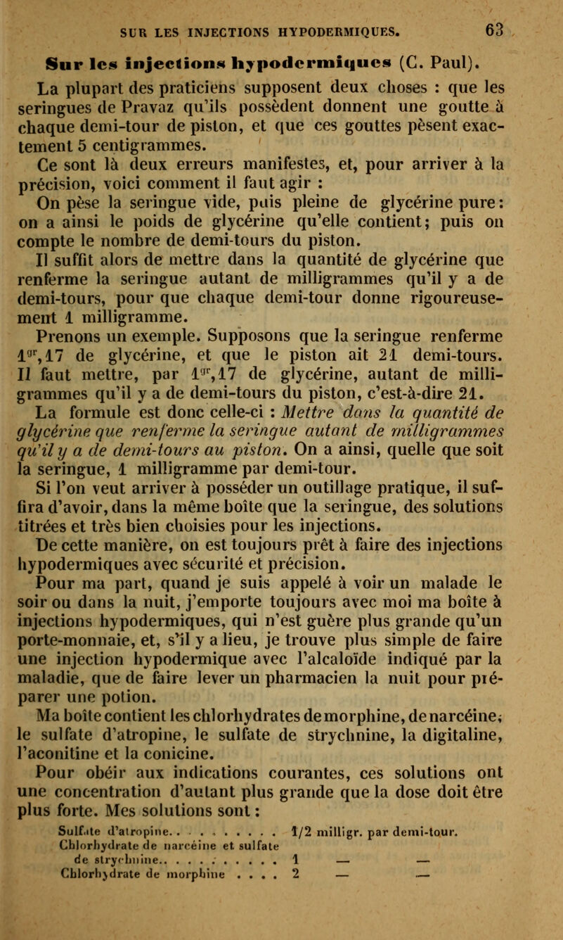 Sur les injectioii.«t hypodermiques (C. Paul). La plupart des praticiens supposent deux choses : que les seringues de Pravaz qu'ils possèdent donnent une goutte à chaque demi-tour de piston, et que ces gouttes pèsent exac- tement 5 centigrammes. Ce sont là deux erreurs manifestes, et, pour arriver à la précision, voici comment il faut agir : On pèse la seringue \ide, pais pleine de glycérine pure : on a ainsi le poids de glycérine qu'elle contient; puis on compte le nombre de demi-tours du piston. Il suffit alors de mettre dans la quantité de glycérine que renferme la seringue autant de milligrammes qu'il y a de demi-tours, pour que chaque demi-tour donne rigoureuse- ment 1 milligramme. Prenons un exemple. Supposons que la seringue renferme l'J',17 de glycérine, et que le piston ait 21 demi-tours. IJ faut mettre, par l'J%17 de glycérine, autant de milli- grammes qu'il y a de demi-tours du piston, c'est-à-dire 21. La formule est donc celle-ci : Mettre dans la quantité de glycérine que renferme la seringue autant de milligrammes qu'il y a de demi-tours au piston. On a ainsi, quelle que soit la seringue, 1 milligramme par demi-tour. Si Ton veut arriver à posséder un outillage pratique, il suf- fira d'avoir, dans la même boîte que la seringue, des solutions titrées et très bien choisies pour les injections. De cette manière, on est toujours prêt à faire des injections hypodermiques avec sécurité et précision. Pour ma part, quand je suis appelé à voir un malade le soir ou dans la nuit, j'emporte toujours avec moi ma boîte à injections hypodermiques, qui n'est guère plus grande qu'un porte-monnaie, et, s'il y a lieu, je trouve plus simple de faire une injection hypodermique avec l'alcaloïde indiqué par la maladie, que de faire lever un pharmacien la nuit pour pié- parer une potion. Ma boîte contient les chlorhydrates demorphine, denarcéine^ le sulfate d'atropine, le sulfate de strychnine, la digitaline, l'aconitine et la conicine. Pour obéir aux indications courantes, ces solutions ont une concentration d'autant plus grande que la dose doit être plus forte. Mes solutions sont : Sulf.ite d'atropine. . 1/2 mllllgr. par demi-tour. Chlorhydrate de iiarcéine et sulfate de strychnine 1 — — Cblorhjdrate de morphine .... 2 — .—