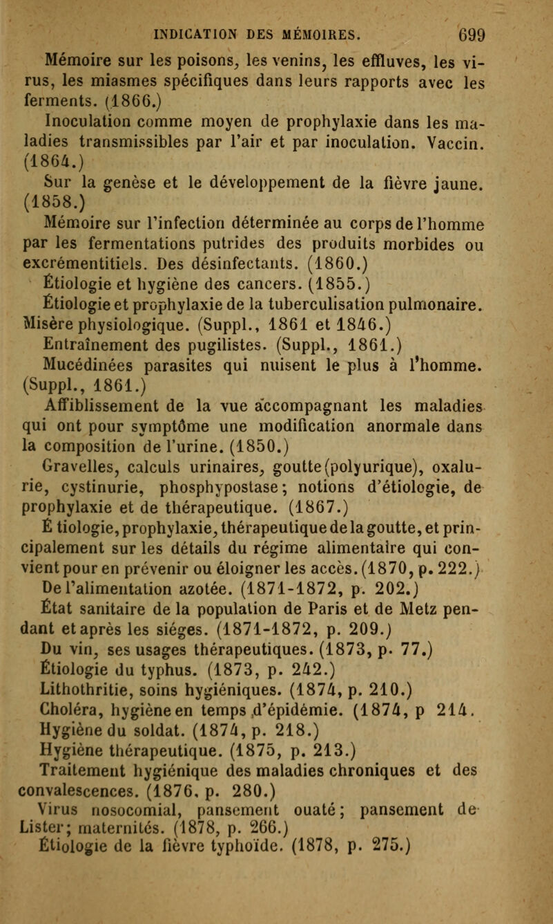 Mémoire sur les poisons^ les venins, les effluves, les vi- rus, les miasmes spécifiques dans leurs rapports avec les ferments. (1866.) Inoculation comme moyen de prophylaxie dans les ma- ladies transmissibles par l'air et par inoculation. Vaccin. (1864.) Sur la genèse et le développement de la fièvre jaune. (1858.) Mémoire sur Tinfection déterminée au corps de l'homme par les fermentations putrides des produits morbides ou excrémentitiels. Des désinfectants. (1860.) Étiologie et hygiène des cancers. (1855.) Étiologie et prophylaxie de la tuberculisation pulmonaire. Misère physiologique. (Suppl., 1861 et 1846.) Entraînement des pugilistes. (Suppl., 1861.) Mucédinées parasites qui nuisent le plus à l'homme. (Suppl., 1861.) Aff'iblissement de la vue accompagnant les maladies qui ont pour symptôme une modification anormale dans la composition de l'urine. (1850.) Gravelles, calculs urinaires^ goutte (polyurique), oxalu- rie, cystinurie, phosphypostase ; notions d'étiologie, de prophylaxie et de thérapeutique. (1867.) É tiologie, prophylaxie, thérapeutique de la goutte, et prin- cipalement sur les détails du régime alimentaire qui con- vient pour en prévenir ou éloigner les accès. (1870, p. 222.) De l'alimentation azotée. (1871-1872, p. 202.) État sanitaire de la population de Paris et de Metz pen- dant et après les sièges. (1871-1872, p. 209.) Du vin, ses usages thérapeutiques. (1873, p. 77.) Étiologie du typhus. (1873, p. 242.) Lithothritie, soins hygiéniques. (1874, p. 210.) Choléra, hygièneen temps,d'épidémie. (1874, p 214. Hygiène du soldat. (1874, p. 218.) Hygiène thérapeutique. (1875, p. 213.) Traitement hygiénique des maladies chroniques et des convalescences. (1876, p. 280.) Virus nosocomial, pansement ouaté ; pansement de Lister; maternités. (1878, p. 266.) Étiologie de la fièvre typhoïde. (1878, p. 275.)