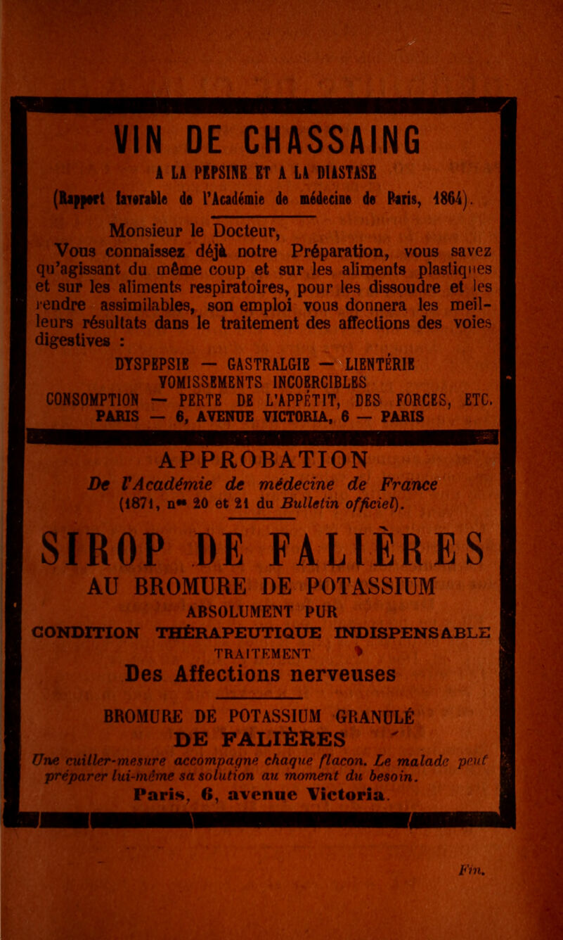 VIN DE CHASSAING A LA PEPSIIfB ET A L4 BlàSTASfi (Rapport fai0rable de TAcadémie de nédecine de Raris, Monsieur le Docteur, Vous connaissez déjà notre Préparation, vous savez qu'agissant du même coup et sur les aliments plastiques et sur les aliments respiratoires, pour les dissoudre et les lendre assimilables, son emploi vous donnera les meil- leurs résultats dans le traitement des affections des voies digestives : DYSPEPSIE — GASTRALGIE - LIENTÉRIE VOMISSEMENTS INCOERCIBLES CONSOMPTION — PERTE DE L'APPÉTIT, DES FORCES, ETC. PARIS — 6, AVENUE VICTORIA, 6 — PARIS APPROBATION De VAcadémie de médecine de France (1871, !!•• 20 et 21 du Bulletin officiel). SIROP dO'ALIÈRES AU BROMURE DE POTASSIUM ABSOLUMENT PUR CONDITION THÉRAPEUTIQUE INDISPENSABLE TRAITEMENT *> Des Affections nerveuses BROMURE DE POTASSIUM GRANULÉ DE FALIÈRES Une cuiller-mesure accompagne chaque flacon. Le maladie pouf préparer lui-même sa solution au moment du besoin. Paris, 6, avenue Victoria. l^'ni.