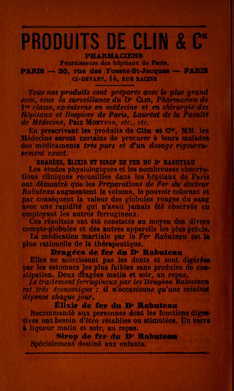 PRODUITS DE CLIN & C PHABMACTENS Fournisseurs des hôpitaux de Paris. PARIS — 20, rue des Fossés-St-Jac(iues — PARIS CI-DBVANT, 14, BUE RACINE Tous nos produits sont préparés avec le plus qrand soin, sous ta surveillance du D' Clin, Pharmacien de !'• classe, ex-interne en médecine et en chirurgie des Hôpitaux et Hospices de Paris, Lauréat de la Faculté de Médecine, Prix Montyon, etc., etc. En prescrivant les produits de Clin et G'«, MM. les Médecins seront certains de procurer à leurs malades des médicaments très purs et d'un dosage rigoureu- sement exact, DRAOÈES, iLIXIR ET SIROP DE FER DU D' RABUTEAU Les études physiologiques et les nombreuses observa- tions cliniques recueillies dans les hôpitaux de Paris ont démontré que les Préparations de Fer du docteur Rabuteau augmentent le volume, le pouvoir colorant et par conséquent la valeur des globules rouges du sang avec une rapidité qui n'avait jamais été observée en employant les autres ferrugineux. Ces résultats ont été constatés au moyen des divers compte-globules et des autres appareils les plus précis* La médication martiale par le Fer Rabuteau est la plus rationelle de la thérapeutique. Dragées de fer da D' Rabuteau Elles ne noircissent pas les dents et sont digérées par les estomacs les plus faibles sans produire de con* stipation. Deux dragées matin et soir, au repas, Ce traitement ferrugineux par les Dragées Rabuteau est très économique : il n^occasionne qu'une minime dépense chaque jour, ÉlMr de fer du D» Rabuteau Recommandé aux personnes dont les fonctions diges- tives ont besoin d'être rétablies ou stimulées. Un ?err# à liqueur matin et soir, au repas. 8irop de fer du D^ Rabuti Spécialement destiné aux enfants.