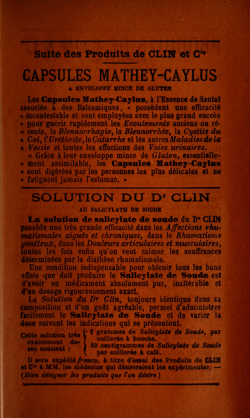 CAPSULES MATHEY-CAYLUS A ENVELOPPE HINCE DE GLUTEN Les Capsules Illathey-Caylus, à l'Essence de Santal associée à des Balsamiques, « possèdent une efficacité « incontestable et sont employées avec le plus grand succès « pour guérir rapidement les Ecoulements anciens ou ré- « cents, la Blennorrhagiey la Blennorrhée, la Cystite du « Col, V Uréthritey le Catarrhe et les auLtresMalacliesdela € Vessie et toutes les affections des Voies urinaires, « Grâce à leur enveloppe mince de Gluten, essentielle- « ment assimilable, les Capsules lUathey-Caylas « sont digérées par les personnes les plus délicates et ne « fatiguent jamais Testomac. » SOLUTION DU D' CLIN AD SALICYLATE DE SOUDE La solution de salicylate de sonde du D'CLIN possède une très grande efficacité dans les Affections rhu- matismales aiguës et chroniques, dans le Rhumatisme goutteux, daus les Douleurs articulaires et musculairesy toutes les fois enfin qu'on veut calmer les souffrances déterminées par la diathèse rhumatismale. Une condition indispensable pour obtenir tous les bons effets que doit produire le Salicylate de Sonde est d'avoir un médicament absolument pur, inaltérable et d*an dosage rigoureusement exact. La Solution du Dr Clin, toujours identique dans sa composition et d'un goût agréable, permet d administrer facilement le Sallcylate de Sonde et de varier la dose suivant les indications qui se présentent. Il sera expédié franco^ à titre d'essai des Produits de CLIN et C* à MM. les médecins qui désireraient les expérimenter. — {Bien désigner let produite que Von détire.)