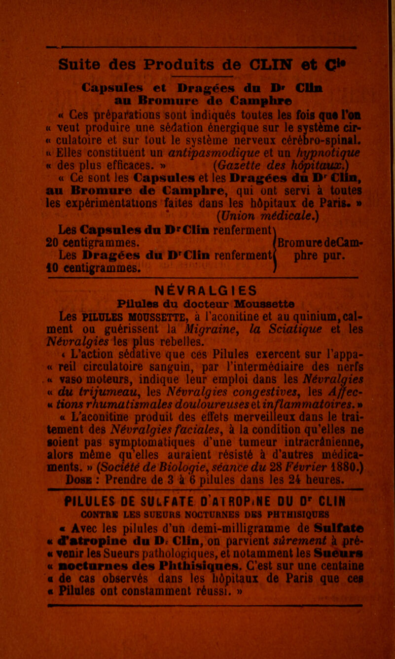 Capsules et Dragées du D» CUn au Bromure de Camphre « Ces préparations sont indiqués toutes les fois qM Toil M veut produire une sédation énergique sur le système cir- « culatoire et sur tout le système nerveux cérébro-spinal, u Elles constituent un antipasmodique et un hypnotique H des plus efficaces. » (Gazette des hôpitaux,) (t Ce sont les Capsules et les Dragées du D* CUn, au Bromure de Camphre, qui ont servi à toutes les expérimentations faites dans les hôpitaux de Paris. » (Union médicale.) Les Capsules du D'CUn renferment\ 20 centigrammes. /BromuredeCam- Les Dragées du D'ClIn renferment! pbre par. 10 centigrammes. ) NÉVRALGIES Pilules du docteur Moussette Les PILULES MOUSSETTE, à Taconitine et au quinium, cal- ment ou guérissent la Migraine, la Sciatique et les Névralgies \es plus rebelles. 4 L'action sédative que ces Pilules exercent sur Tappa- « reil circulatoire sanguin, par Tintermédiaire des nerfs a vaso moteurs, indique leur emploi dans les Névraloies « du trijumeau, les Névralgies congestives, les Affec- ta, tions rhumatismales douloureuses et inflammatoires, » « L'aconitine produit des effets merveilleux dans le trai- tement des Névralgies faciales, à la condition qu'elles ne soient pas symptomatiques d'une tumeur intracrânienne, alors même qu elles auraient résisté à d'autres médica- ments. » (Société de Biologie, séance du 28 Février 1880.) Dose : Prendre de 3 à 6 pilules dans les 24 heures. PILULES DE SULFATE 0 ATROPINE OU D' CLIN CONTRE LES SUEURS NOCTURNES DBS PHTHISIQUBS « Avec les pilules d'un demi-milligramme de Sulfate u d'atropine du Dr Clin, on parvient sûrement à pré- « venir les Sueurs puthologiques, et notamment les Sueurs « nocturnes des Phlhisiques. C'est sur une centaine « de cas observés dans les hôpitaux de Paris que ceg « Pilales ont constamment réussi. »