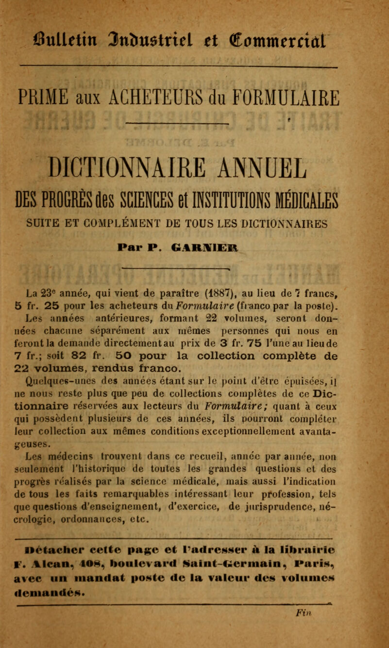 6uUetin Jnîiugtriel et Commcrctût PRIME aux ACHETEURS du FORMULAIRE DIGTIONNAmE ANNUEL DES PROGRÈS fles SCIENCES et INSTITUTIONS MÉDICALES SUITE ET COMPLÉMENT DE TOUS LES DICTIONNAIRES Par P. GitRUlER La 23® année, qui vient de paraître (1887), au lieu de 1 francs, Ô fr. 25 pour les acheteurs dn Formulaire {fianco par la poste). Les années antérieures, formant 22 volumes, seront don- nées chacune séparément aux mêmes personnes qui nous en feront la demande directementau prix de 3 fr. 75 l'une au lieude 7 fr.; soit 82 fr. 50 pour la collection complète de 22 volumes, rendus franco. Quelques-unes des années étant sur le point d'être é})uisées, il ne nous reste plus que peu de collections complètes de ce Dic- tionnaire réservées aux lecteurs du Formulaire; quant à ceux qui possèdent plusieurs de ces années, ils pourront compléter leur collection aux mêmes conditions exceptionnellement avanta- ^^euses. Les médecins trouvent dans ce recueil, année par année, non seulement l'historique de toutes les ijrandes questions et des progrès réalisés par la science médicale, mais aussi l'indication de tous les faits remarquables intéressant leur profession, tels que questions d'enseignement, d'exercice, de jurisprudence, né- crologie, ordonnances, etc. »è(achcr cette page et PacIreNMer k la librairie W» Alean^ 40H^ boulevard Maiiit-C»erinain^ ParÎN^ avec un mandat iioNte de la valeur des volumes deniandéN. Fi»