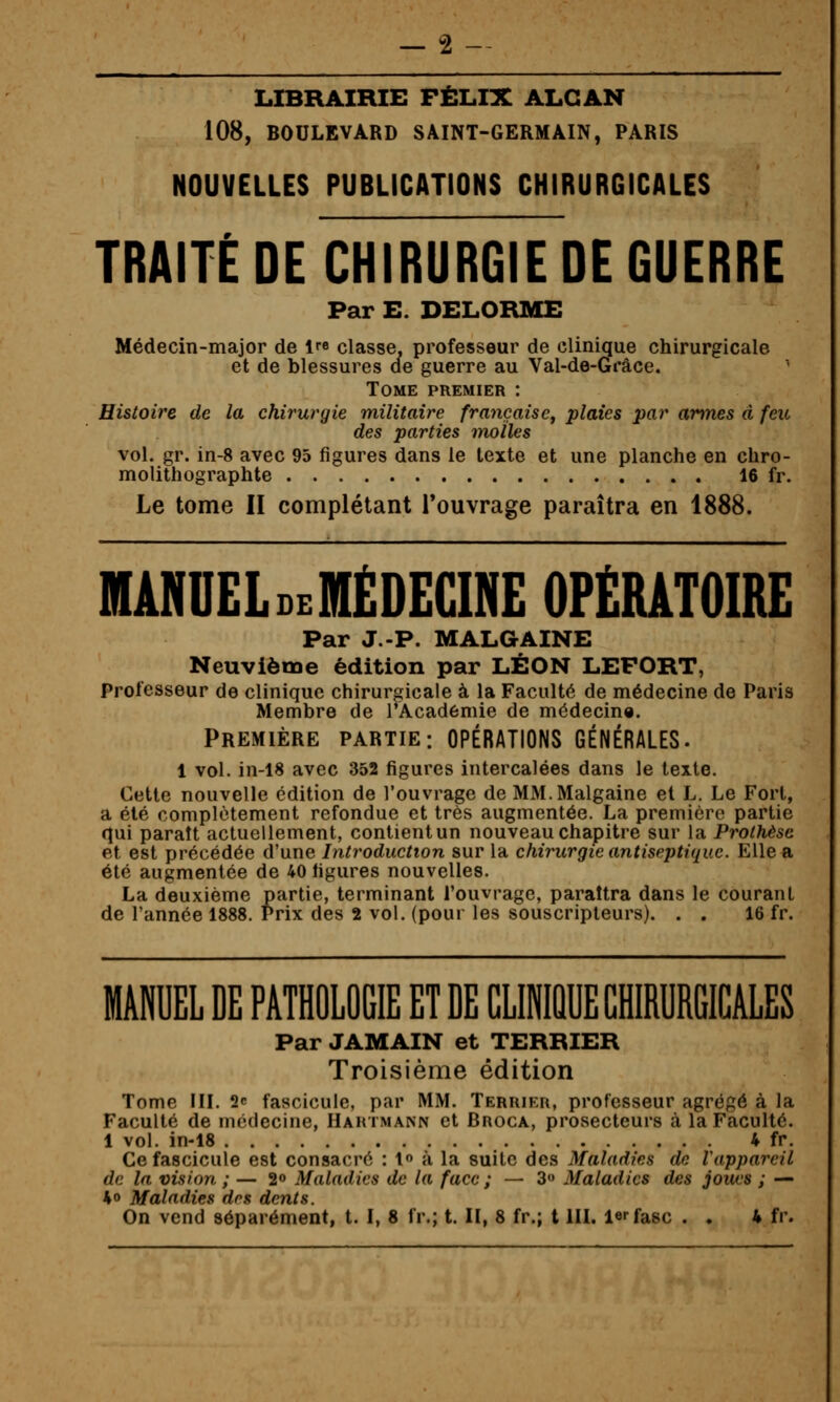 LIBRAIRIE FÉLIX ALGAN 108, BOULEVARD SAINT-GERMAIN, PARIS NOUVELLES PUBLICATIONS CHIRURGICALES TRAITÉ DE CHIRURGIE DE GUERRE Par E. DELORME Médecin-major de 1 classe, professeur de clinique chirurgicale et de blessures ae guerre au Val-de-Gi*âce. Tome premier : Histoire de la chirurgie militaire française^ plaies par armes a feu des parties molles vol. gr. in-8 avec 95 figures dans le texte et une planche en chro- molithographie 16 fr. Le tome II complétant l'ouvrage paraîtra en 1888. MANUELdeMÉDEGINE opërâtoire Par J.-P. MALGAINE Neuvième édition par LÉON LEFORT, Professeur de clinique chirurgicale à la Faculté de médecine de Paris Membre de l'Académie de médecine. PREMIÈRE PARTIE: OPÉRATIONS GÉNÉRALES. 1 vol. in-18 avec 352 figures intercalées dans le texte. Cette nouvelle édition de l'ouvrage de MM. Malgaine et L. Le Fort, a été complètement refondue et très augmentée. La première partie qui paraît actuellement, contientun nouveau chapitre sur la Prothèse et est précédée d'une Introduction sur la chirurgie antiseptique. Elle a été augmentée de 40 figures nouvelles. La deuxième partie, terminant l'ouvrage, paraîtra dans le courant de l'année 1888. Prix des 2 vol. (pour les souscripteurs). . . 16 fr. MANUEL DE PATHOLOGIE ET DE CLINIQUE CHIRURGICALES Par JAMAIN et TERRIER Troisième édition Tome in. 2c fascicule, par MM. Terrier, professeur agrégé à la Faculté de médecine, Hartmann et Broca, prosecteurs à la Faculté. 1 vol. in-18 4 fr. Ce fascicule est consacré : l» à la suite des Maladies de Vappareil de la vision ; — 2» Maladies de la face ; — 3 Maladies des joues ; — *o Maladies dos dents. On vend séparément, t. I, 8 fr.; t. II, 8 fr.; t IIL l^fasc . . 4 fr.