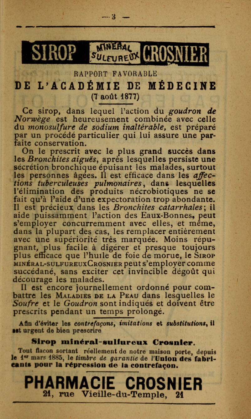 a -- SIROP GROSNIER RAPPORT FAVORABLE DE L'ACADÉMIE DE MÉDECINE (7 août 1877) Ce sirop, dans lequel l'action du goudron de Norwège est heureusement combinée avec celle du monosuîfure de sodium inaltérable, est préparé par un procédé particulier qui lui assure une par- faite conservation. On le prescrit avec le plus grand succès dans les Bronchites aiguës, après lesquelles persiste une sécrétion bronchique épuisant les malades, surtout les personnes âgées. Il est efficace dans les affec^ fions tuberculeuses pulmonaires, dans lesquelles l'élimination des produits nécrobiotiques ne se fait qu'à l'aide d'une expectoration trop abondante. Il est précieux dans les Bronchites catarrhales; il aide puissamment l'action des Eaux-Bonnes, peut s'employer concurremment avec elles, et même, dans la plupart des cas, les remplacer entièrement avec une supériorité très marquée. Moins répu- gnant, plus facile à digérer et presque toujours plus efficace que l'huile de foie de morue, le Sirop minéral-sulfureuxCrosnier peut s'employer comme succédané, sans exciter cet invincible dégoût qui décourage les malades. Il est encore journellement ordonné pour com- battre les Maladies de la Peau dans lesquelles le Soufre et le Goudron sont indiqués et doivent être prescrits pendant un temps prolongé. Afin d'éviter les contrefaçons, imitations et substitutions^ il Mt urgent de biea prescrire Sirop minéral-sulfureux Crosnler. Tout flacon sortant réellement de notre maison porte, depuis le 1 mars 1885, le timbre de garantie de l'Union des fabri- cants pour la répression de la contrefaçon. PHARMACIE CROSNIER 21, rue Vieille~du-Temple, 21