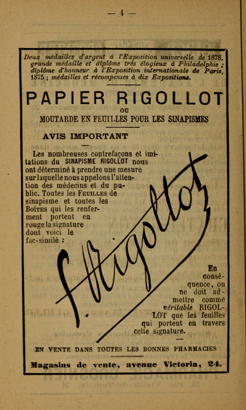 _ 4- Deux médailles d'argent à l'Exposition universelle de 1878, grande médaille et diplôme très élogieux à Philadelphie ; diplôme d'honneur à l'Exposition internationale de Pcpris, 1875 ; médailles et récompenses à dix Expositions, papier~rTgollot ou MOUTARDE EN FEUILLES POUR LES SINAPISMES AVIS IMPORTANT Les nombreuses contrefaçons et imi- tations du SINAPISME RIGOLLOT nous ont déterminé à prendre une mesure sur laquelle nous appelons Tatten- tion des médecins et du pu- blic. Toutes les Feuilles de sinapisme et toutes les Boîtes qui les renfer- ment portent en rouge la signature dont voici le fac-similé ; En consé- quence, on ne doit ad - mettre comme Téritable RIGOL- LOT que les feuilles qui portent en travers cette signature. XN VENTE DANS TOUTES LES BONNES PHARMACIES Magasins de vente, avenue Victoria, 24.