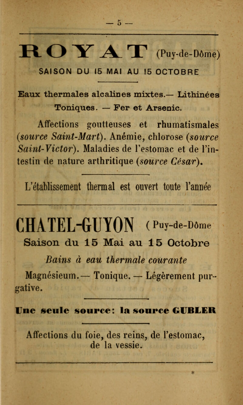 R. O Y j\_ T (Puy-de-Dôme) SAISON DU 15 MAI AU 15 OCTOBRE Eaux thermales alcaliDes mixtes.— Lithinées Toniques. — Fer et Arsenic. Affections goutteuses et rhumatismales (source Saint-Mart), Anémie, chlorose (source Saint-Victor). Maladies de l'estomac et de Tin- testin de nature arthritique (source César). L'établissement thermal est ouvert toute Tannée CHATEL-GUÏON (p-y-de-o»™. Saison du 15 Mai au 15 Octobre Bains à eau thermale courante Magnésieum.— Tonique. — Légèrement pur- gative. Une «eule source : la source GUBLER Affections du foie, des reins, de l'estomac, de la vessie.