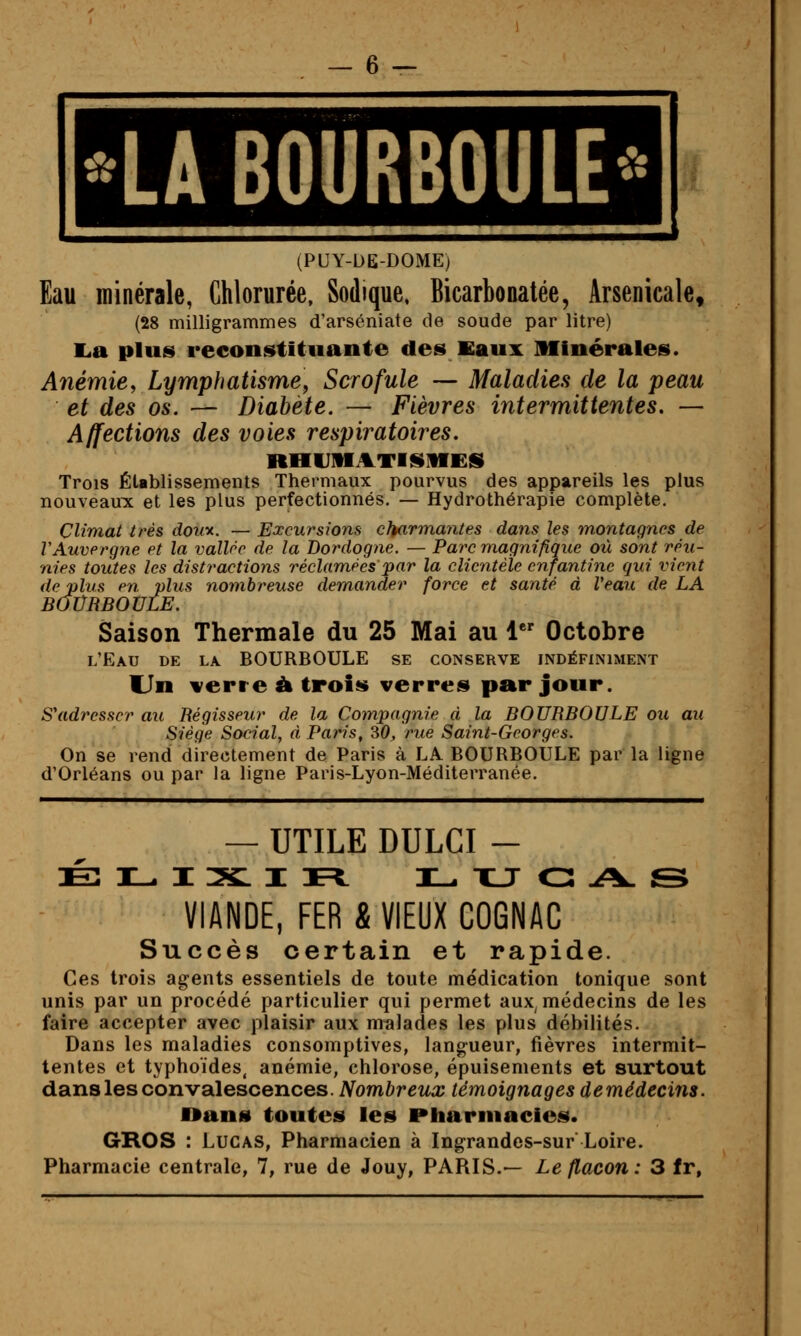 LA BOURBOULE^' (PUY-DE-DOMEj Eau minérale, Chlorurée, Sodique. Bicarbonatée, Arsenicale, (28 milligrammes d'arséniate de soude par litre) l.a plus reconstituante des Kaux Minérales. Anémie, Lymphatismey Scrofule — Maladies de la peau et des os. — Diabète. — Fièvres intermittentes. — Affections des voies respiratoires. RHUMATISIIES Trois Établissements Thermaux pourvus des appareils les plus nouveaux et les plus perfectionnés. — Hydrothérapie complète. Climat très douy. —Excursions charmantes dans les montagnes de VAuvergne et la vallée de la Dordogne. — Parc magnifique où sont réu- nies toutes les distractions réclamées par la clientèle enfantine qui vient de plus en plus nombreuse demander force et santé à Veau de LA BOVRBOULE. Saison Thermale du 25 Mai au 1 Octobre l'Eau de la. BOURBOULE se conserve indéfiniment Un verre à trois verres par jour. S'adresser au Régisseur de la Compagnie à la BOURBOULE ou au Siège Social, à Paris, SO, rue Saint-Georges. On se rend directement de Paris à LA. BOURBOULE par la ligne d'Orléans ou par la ligne Paris-Lyon-Méditerranée. — UTILE DULCI - VIANDE, FER & VIEUX COGNAC Succès certain et rapide. Ces trois agents essentiels de toute médication tonique sont unis par un procédé particulier qui permet aux médecins de les faire accepter avec plaisir aux malades les plus débilités. Dans les maladies consomptives, langueur, fièvres intermit- tentes et typhoïdes, anémie, chlorose, épuisements et surtout dans les convalescences. Nombreux témoignages demédecins. Dans toutes les Piiarniacies. GROS : Lucas, Pharmacien à Ingrandes-sur Loire. Pharmacie centrale, 7, rue de Jouy, PARIS.— Le flacon: 3 fr,