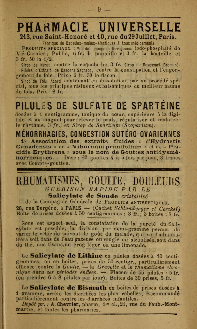 PHAHMACIE UNIVERSELLE 213, rue Saint-Honoré et. 10, rue du29 Juillet, Paris, Fabrique de Capsules-molles-élastiques à tous médicaments Produits spéciaux : Vin de quinquina ferrugineux iodo-[)hosphaté de Vié-Garnier; Public, 0 fr. la bouteille et 3 fr. la bouteille et 3 fr. 50 la i/i. Sirop de Néret, contre la coqiielu he, 3 fr. Sirop de Desessart Bromure. Pilules d Extrait de Cascara Sagrada, contre la constipation et l'engor- genieut du foie, l'rix ; 2 fr. 50 le flacon. Sirop de Tolu Acard contenant en dissolution, par un procédé spé- cial, lous les principes résineux et balsamiques du meilleur baume de tolu. Prix : 2 fr. PILULtS DE SULFATE DE SPARTÉINE dosées à 1 centigramme, tonique du cœur, supérieure à la digi- tale et au muguet pour relever le pouls, régulariser et renforcer le rhythme, 3 fr., et Sirop de Spartiurù (Scoparium). MÉNORRHAGIES, CONGESTION SUTÉRO-OVARIENNES 1° Association des extraits fluides « d'Hydrastis Canadensis » de « Viburnum prunifolium « et de c Pis- cidia Erythrena >» sous le nom de Gouttes antidysmé- norrhéiques. — Dose : 20 gouttes 4 à 5 fois par jour, 3 francs avec Conipte-gouttos. RHUMATISMES, GOUTTE, DOULEURS GUÉRISON RAPIDE PAR LE Salîcylate de Soude cristallisé de la Compagnie Générale de Produits antiseptiques, 26, rue Bergère, à PARIS — (Cachet Schlumberger et Cerckel} Boite de prises dosées à 50 centigrammes : 3 fr. ; 3 boites : 8 fr. Sous cet aspect seul, la constatation de la pureté du Sali- cylate est possible, la division par demi-gramme permet de varier le véhicule suivant le goût du malade, qui se l'adminis- trera soit dans de l'eau gazeuse ou rougie ou alcoolisée, soit dans du thé, une tisane,un grog léger ou une limonade. Le Salicylate de Lithine en pilules dosées à 10 centi- grammes, ou en boites, prises de 50 centigr., particulièrement efficace contre la Goutte, — la Gravelle et le rnumatisme chro- nique dans ses périodes enflées. — Flacon de 55 pilules : 5 fr. (en prendre 6 à 8 pilules par jour). Boîtes de 30 prises, 5 fr. Le Salicylate de Bismuth en boîtes de prises dosées à 1 gramme, arrête les diarrhées les plus rebelles. Recommandé particulièrement contre les diarrhées infantiles. Dépôt pr. : A. Chevrier, pbarm. 1 cl., 21, rue du Faub.-Mont- martre, et toutes les pharmaries.