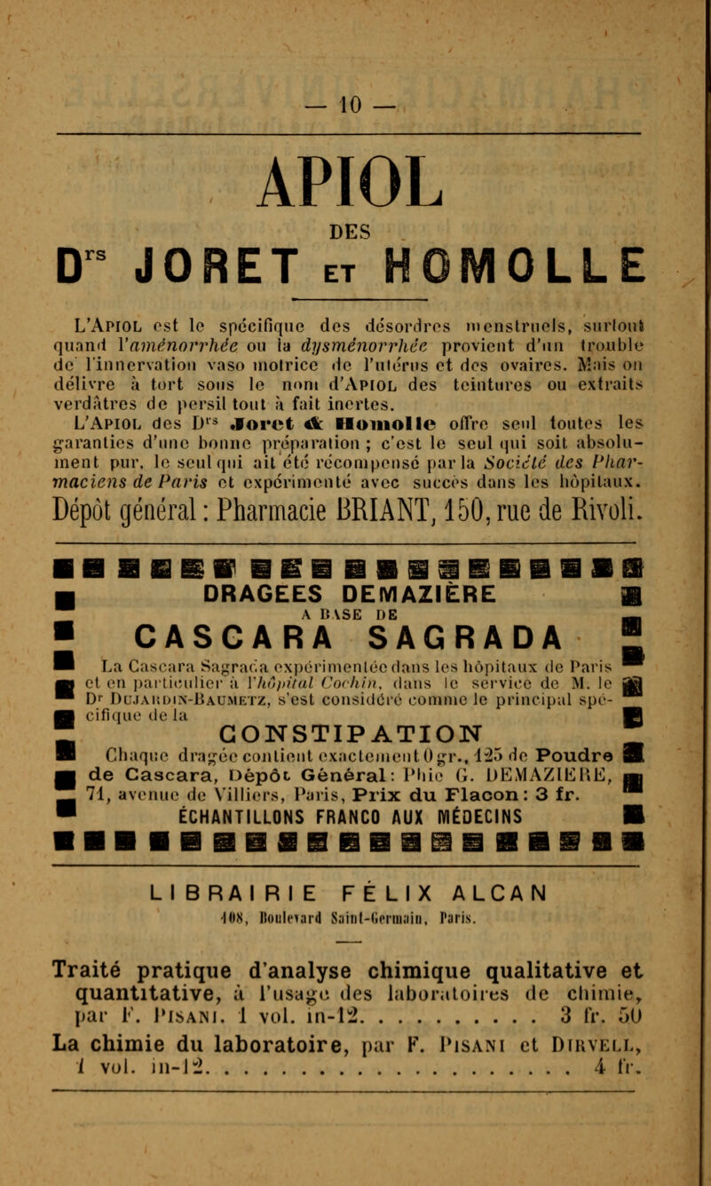 APIOL DES D'' JORET ET HQMOLLE L'Apiol est le spécifique dos désordres n»cnstrneJs, surloul quand Vaménorrhée ou la dysménorrhée provient d'un trouble de lin nervation vaso molrice de l'uiérns et des ovaires. Mais on délivre à tort sous le nom d'xVpiOL des teintures ou extraits verdatres de persil tout à fait inertes, L'Apiol des D'* «foret A: Homolle offre seid toutes les g-aranlies d'iuie bonne préparaùon ; c'est le seul (]ui soit absolu- ment pur. le seul qui ait été récompensé parla Sociclé des Phar- maciens de Paris et expérimenté avec succès dans les hôpitaux. Dépôt général : Pharmacie BRIANT, 150, rue de Rivoli. DRAGEES DEIVIAZIÈRE fi A IVVSE DE ^ CASCARA SAGRADA  La Cascara Sagraria oxpcrimenlécdans les hôpitaux de Paris ^ et on i)arlit;ulier à Vhô/ntal Cochin, chius le sei'vicc de M. lo |S Dr Dujaudin-Baumetz, s'est considôio comme le principal spé- cifique de la fi CONSTIPATION * Chaque drai,'éc contient exactement O^r., 1:25 de Poudre B de Cascara, Dépôt Général: Phie G. DEMAZŒT.E, jk 71, avenue de Villiers, Paris, Prix du Flacon: 3 fr. ™ ÉCHANTILLONS FRANCO AUX lYlÉOECINS fi LIBRAIRIE FELIX ALCAN •lOX, ItoiiIcTard Saint-iicniiaiu, Taris. Traité pratique d'analyse chimique qualitative et quantitative, à l'usaj»c des laboratoires de chimie, par l. PisANi. 1 vol. in-12 3 IV. 5U La chimie du laboratoire, par F. Pisani et Dfuvell, i vol. iii-l:2 A fr.