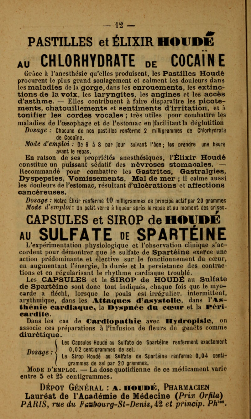 PASTILLES et ÉLIXIR H4I1JDE AU CHLORHYDRATE de COCAÏNE Grâce à l'anesthésie qu'elles produisent, les Pastilles Houdô procurent le plus grand soulagement et calment les douleurs dans les maladies delà gorge, dans les enrouements, les extinc- tions de la voix, les laryngites, les angines et les accès d'asthme. — Elles contribuent à faire disparaître les picote- ments, chatouillements et sentiments d'irritation, et ;t tonifier les cordes vocales ; très utiles pour combattre les maladies de l'œsophage et de l'estomac enjfacilitautla déglutition Dosage : Chacune de nos pastilles renferme 2 milligrammes de Chlorhydrate de Cocaïne. Mode d'emploi : De 6 à 8 par jour suivant l'âge ; las prendre une heure avant le repas. En ratson de ses proprie'tés anesthésiques, l'Élixir Houdé constitue un puissant sédatif des névroses stomacales. — Recommandé pour combattre les Gastrites, Gastralgies, Dyspepsies, Vomissements, Mal de mer ; il calme aussi les douleurs de l'estomac, résultant d'ulcérations et affections cancéreuses. Dosage : Notre Élixir renfarme 10 milligrammes de principe actif par 20 grammes Mode d'emploi: un petit verre à liqueur après le repas et au moment des crises. CAPSULES et SIROP de HOIIOË AU SULFATE DE SPARTÉINE L'expérimentation physiologique et l'observation clinique s'ac- cordent pour démontrer que le sulfate de Spartéine exerce une action prédominante et élective sur le fonctionnement du cœur, en augmentant l'énergie, la durée et la persistance des contrac- tions et en régularisant le rhythme cardiaque troublé. Les CAPSULES et le SIROP de HOUDÉ au Sulfate de Spartéine sont donc tout indiqués, chaque fois que le myo- carde a fléchi, lorsque le pouls est irrégulier, intermittent, arythmique, dans les Attaqiie.s d^asystolie, dans r.%ji- théiiie cardiaque, la ny^pnée du cœur et la rérl- cardlte. Dans les cas de Cardiopathie avec Hydroplsle, on associe ces préparations à l'infusion de fleurs de genêts comme diurétique. ( Les Capsules Houdé au Sulfate de Spartéine renferment exactement Dosaae • < ^'^^ centigrammes de sel. ^ * ] Le Sirop Houdé au Sulfate de Spartéine renferme 0,04 centi- ( grammes de sel par 20 grammes. Mode d'emploi. — La dose quotidienne de ce médicament varie entre 5 et 25 centigrammes. DÉPÔT GÉNÉRAL : A. HOUDK, PHARMACIEN Lauréat de rAcadémie de Médecine (Prix OrMa) PARISy rue du FA^î^ourg-St-Denis^A^ et princip, Ph'.