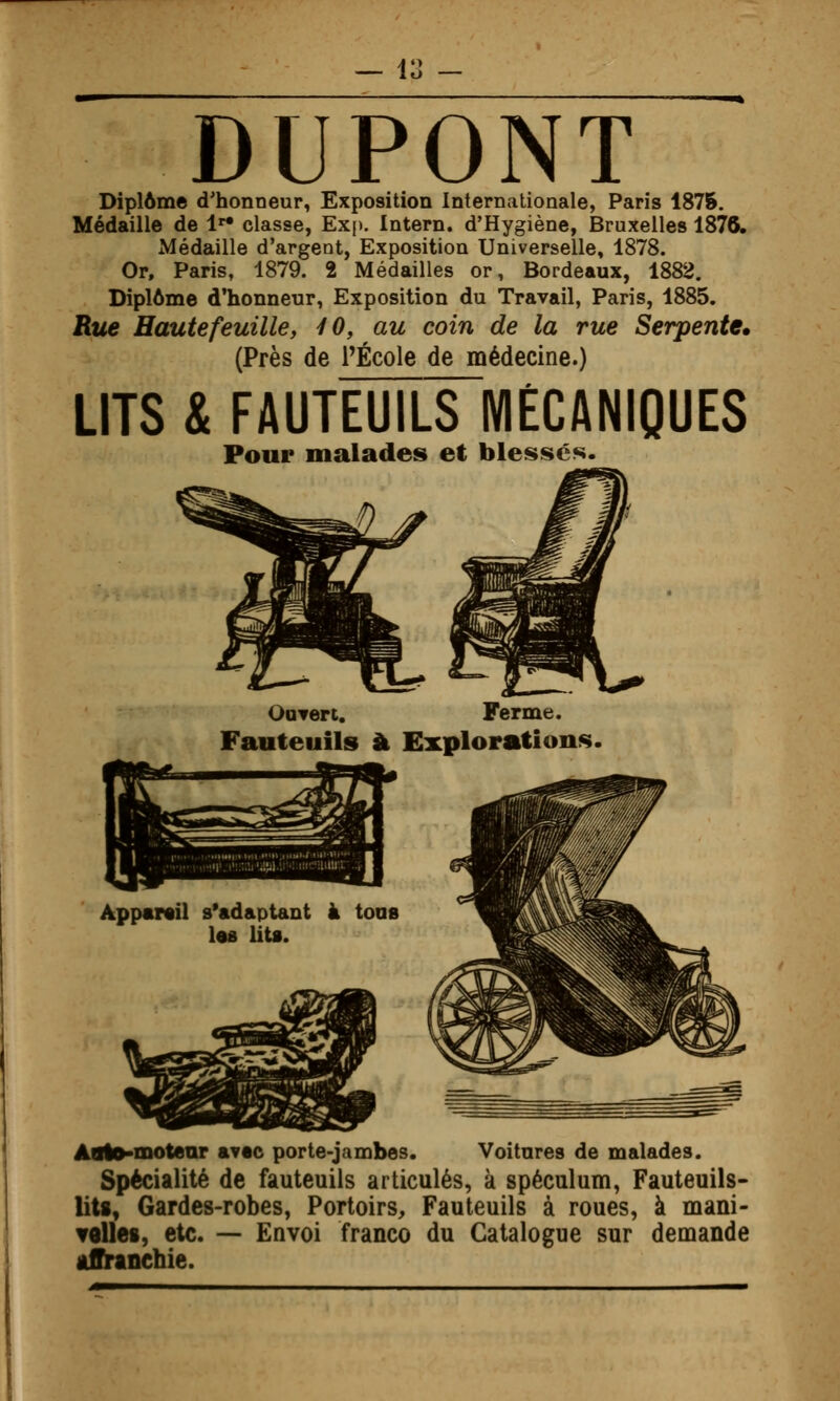 DUPONT Diplôme d'honneur, Exposition Internationale, Paris 1875. Médaille de 1*^ classe, Exp. Intern. d'Hygiène, Bruxelles 1876. Médaille d'argent, Exposition Universelle, 1878. Or, Paris, 1879. 2 Médailles or, Bordeaux, 1882. Diplôme d'honneur, Exposition du Travail, Paris, 1885. Rue Haute feuille, iO, au coin de la rue Serpente. (Près de PÉcole de médecine.) LITS & FAUTEUILS MÉCANIQUES Pour malades et bles«î»cs. OoTert. Ferme. Fauteuils à Explorations. Aolo-motear avec porte-jambes. Voitures de malades. Spécialité de fauteuils articulés, k spéculum, Fauteuils- liU, Gardes-robes, Portoirs, Fauteuils à roues, à mani- velles, etc. — Envoi franco du Catalogue sur demande âffinnchie.