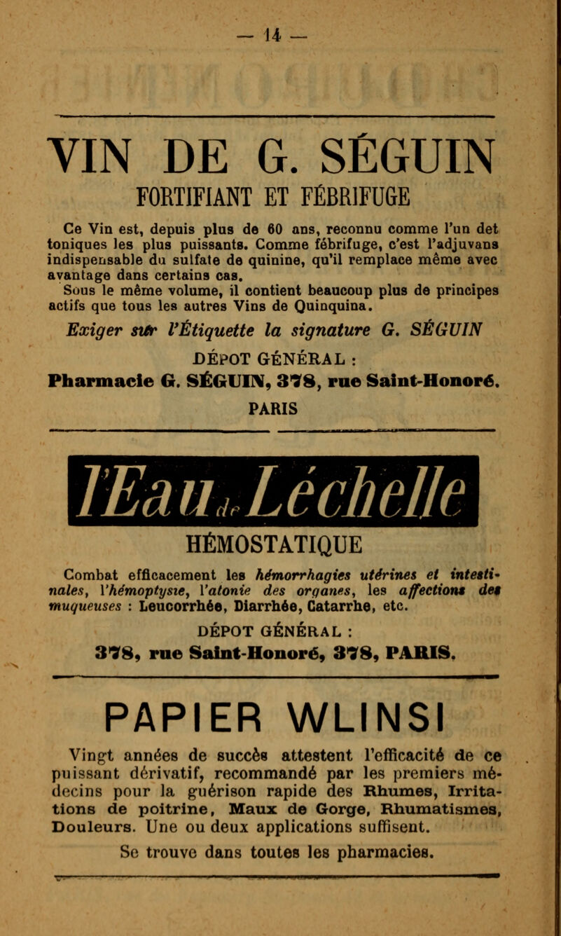 VIN DE G. SÉGUIN FORTIFIANT ET FÉBRIFUGE Ce Vin est, depuis plus de 60 ans, reconnu comme l'un det toniques les plus puissants. Comme fébrifuge, c'est l'adjuvana indispensable du sulfate de quinine, quMl remplace même avec avantage dans certains cas. Sous le même volume, il contient beaucoup plus de principes actifs que tous les autres Vins de Quinquina. Exiger sttr l'Étiquette la signature G. SÉGUIN DEPOT GÉNÉRAL : Pharmacie G. SÉGUITV, 318, rue Saint-Honoré. PARIS TEâUjXéchelle HÉMOSTATIQUE Combat efficacement les hémorrhagies utérines et inteiti nales, Vhémoptysiey Vatonie des organes, les affeetiont de$ muqueuses : Leucorrhée, Diarrhée, Catarrhe, etc. DÉPÔT GÉNÉRAL : 3'989 rue Saint-Honoré, 3>98, PARIS. PAPIER WLINSI Vingt années de succès attestent l'efficacité de ce puissant dérivatif, recommandé par les premiers mé- decins pour la guérison rapide des Rhumes, Irrita- tions de poitrine, Maux de Gorge, Rhumatismes, Douleurs. Une ou deux applications suffisent.