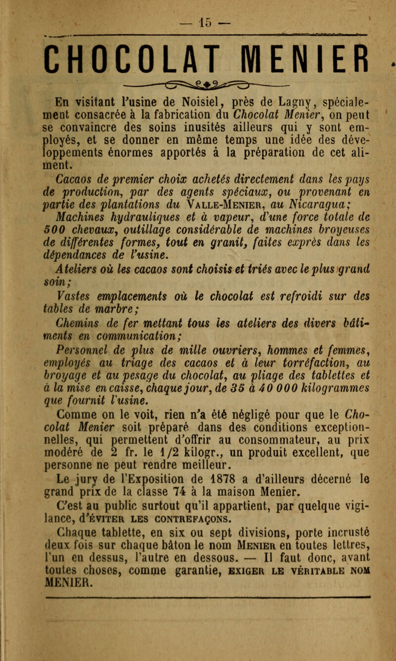 CHOCOLAT MENIER En visitant Tusine de Noisiel, près de Lagny, spéciale- ment consacrée à la fabrication du Chocolat Menier, on peut se convaincre des soins inusités ailleurs qui y sont em- ployés, et se donner en même temps une idée des déve- loppements énormes apportés à la préparation de cet ali- ment. Cacaos de premier choix achetés directement dans les pays de production, par des agents spéciaux^ ou 'provenant en partie des plantations du Valle-Menier, au Nicaragua; Machines hydrauliques et à vapeur, d'une force totale de 500 chevaux, outillage considérable de machines broyeuses de différentes formes, tout en granit, faites exprès dans les dépendances de l'usine. Ateliers où les cacaos sont choisis et triés avec le plus grand soin; Vastes emplacements où le chocolat est refroidi sur des tables de marbre; Chemins de fer mettant tous les ateliers des divers bâti' ments en communication; Personnel de plus de mille ouvriers, hommes et femmes, employés au triage des cacaos et à leur torréfaction, au broyage et au pesage du chocolat, au pliage des tablettes et à la mise en caisse, chaque jour, de 85 à 40 000 kilogrammes que fournit Vusine. Comme on le voit, rien n'a été négligé pour que le Cho- colat Menier soit préparé dans des conditions exception- nelles, qui permettent d'offrir au consommateur, au prix modéré de 2 fr. le 1/2 kilogr., un produit excellent, que personne ne peut rendre meilleur. Le jury de l'Exposition de 1878 a d'ailleurs décerné le grand prix de la classe 74 à la maison Menier. C'est au public surtout qu'il appartient, par quelque vigi- lance, d'ÉVITER LES CONTREFAÇONS. Chaque tablette, en six ou sept divisions, porte incrusté deux fois sur chaque bâton le nom Menier en toutes lettres, l'un en dessus, l'autre en dessous. — Il faut donc, avant toutes choses, comme garantie, exiger le véritable nom MENIER.