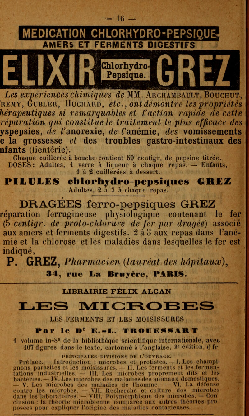 MEDICATION CHLORHYDRO-PEPSIQUE AMERS ET FERMENTS DIGESTIFS Les expériences chimiques de MM. Archambault, Bouchut, REMY, GuBLER, HucHARD, etc, oïitdémontré les propriétés hérapeutiques si remarquables et Vaction rapide de cette réparation qui constitue le traitement le plus efficace des yspepsies, de /'anorexie, de /'anémie, des vomissements e la grossesse et des troubles gastro-intestinaux des nfants (Jientérie). Chaque cuillerée à bouche contient 50 ceiitigr. de pepsine titrée. DOSES: Adultes, 1 verre à liqueur à chaque repas. — Enfants, 1 à 2 cuillerées à dessert. PILULES» cblorhydro-pepsiqueis» GREZ Adultes, 2 à 3 à chaque repas. DRAGÉES ferro-pepsiques GREZ réparation ferrugineuse physiologique contenant le fer (5 centigr. de proto-chlorure de fer par dragée) associé au.\ amers et ferments digestifs. ^ à 3 aux repas dans Fané- mie et la chlorose et les maladies dans lesquelles le fer est indiqué, P. GREZ, Pharmacien {lauréat des hôpitaux)^ 34, rue La Bruyère, PARUS. LIBRAIRIE FELIX ALGAN iL.EiS ]vi:iGi=to:BE;s LES FERMENTS ET LES MOISISSURES Par le »' E.-I.. Tn01JE<ilSART 1 volume in-8° de la bibliothèqne scientifique internationale, avec 107 figures dans le texte, cartonné à l'anglaise. 2e édition, G fr PRINCIPALES DIVISIONS DE l/OUVRAGE. Préface. — introduction : microbes et protistes. — I. Les champi- gnons parasites et les moisissures. — II. Les fermenls et les fermen- tations industrielles. — III. Les microbes proprement dits et les bactéries.— IV. Les microbes des maladies des animaux domestiques. — V. Les microbes des maladies de l'homme. — VI. La défense contre les microbes. — VIL Ilecherchc et culture des microbes dans les laboratoires. — VIII. Polymorphisme des microbes. — Con clusion : la tlicorie microbienne (Comparée aux autres théories pro pos(;es i)our explifinci- l'origine des maliidies contafiieuscs.