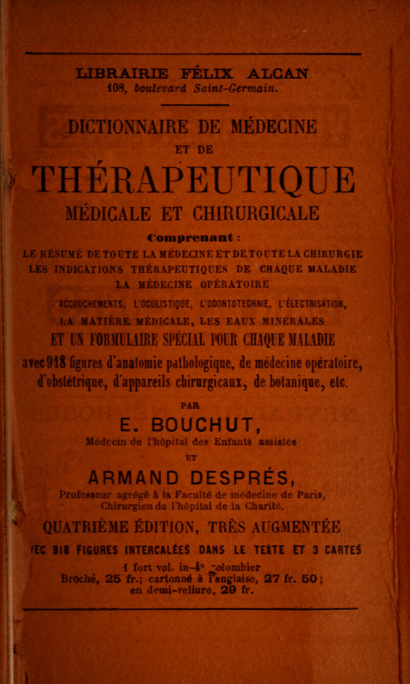 lilBRAIRTE FELIX ALGAN 108, boulevard Saint-Germain. DICTlONiNAIRE DE MEDECINE ET DE THÉRAPEUTIQUE MÉDICALE ET CHIRURGICALE Comprenant : LL Kc>LxL ht iulTE LA MÉDECINE ET DE TOUTE LA CHIRURGIE LES INDICATIONS THÉRAPEUTIQUES DE CHAQUE MALADIE LA MÉDECINE OPÉRATOIRE --L«£NTS, L'OCULISTIQUE. L'ODONTOTECHNIE. LÉLECTRISATION, . MATIÈRE MÉDICALE, LES EAUX MINÉRALES ET IS FORMULAIRE SPÉCIAL IWR CHAQUE MALADIE i\rec918 figures d'analomie pdtliologique, de médecine opératoire, '^'^bslélrique, d'appareils chirurgicaux, de botanique, etc. PAR E. BOUCHUT, Médecin de Thôpital des Enfants assisté b ET ARMAND DESPRÉS, ProfCMcur agrégé à la Faculté de médecine de Paris, Chirurgien de l'hôpital de la Charilc. QUATRIÈME ÉDITION, TRÈS AUGMENTÉE fEC 9lt FIGURES INTERCALÉES DANS LE TUTE ET 3 CARIEE i fort vol. in-i*» colombier Broché, 25 fr.; cartonné i Fanglaise, 27 fr. 50 : en domi-relinre, 29 fr.