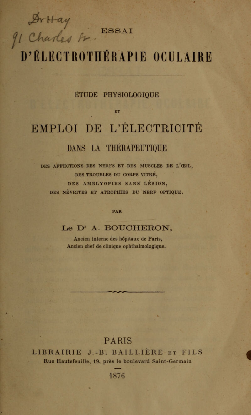 j£rH-*y ESSAI p CJUrfu D'ÉLECTROTHÉRAPIE OCULAIRE ÉTUDE PHYSIOLOGIQUE ET EMPLOI DE L'ÉLECTRICITÉ DANS LA THÉRAPEUTIQUE DES AFFECTIONS DES NERFS ET DES MUSCLES DE L'ŒIL, DES TROUBLES DU CORPS VITRÉ, DES AMBLYOPIES SANS LESION, DES NÉVRITES ET ATROPHIES DU NERF OPTIQUE. PAR Le Dr A. BOUCHERON, Ancien interne des hôpitaux de Paris, Ancien chef de clinique ophthalmologique. PARIS LIBRAIRIE J.-B. BAILLIÈRE et FILS Rue Hautefeuille, 19, près le boulevard Saint-Germain 1876