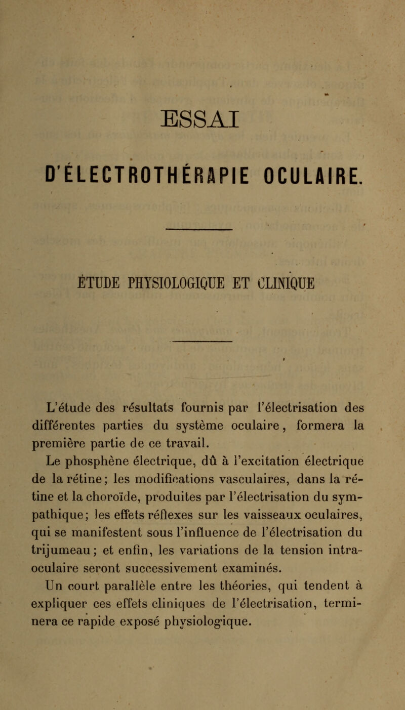 ESSAI DÉLECTROTHÉRAPIE OCULAIRE ÉTUDE PHYSIOLOGIQUE ET CLINIQUE L'étude des résultats fournis par l'électrisation des différentes parties du système oculaire, formera la première partie de ce travail. Le phosphène électrique, dû à l'excitation électrique de la rétine; les modifications vasculaires, dans la ré- tine et la choroïde, produites par l'électrisation du sym- pathique; les effets réflexes sur les vaisseaux oculaires, qui se manifestent sous l'influence de l'électrisation du trijumeau; et enfin, les variations de la tension intra- oculaire seront successivement examinés. Un court parallèle entre les théories, qui tendent à expliquer ces effets cliniques de l'électrisation, termi- nera ce rapide exposé physiologique.