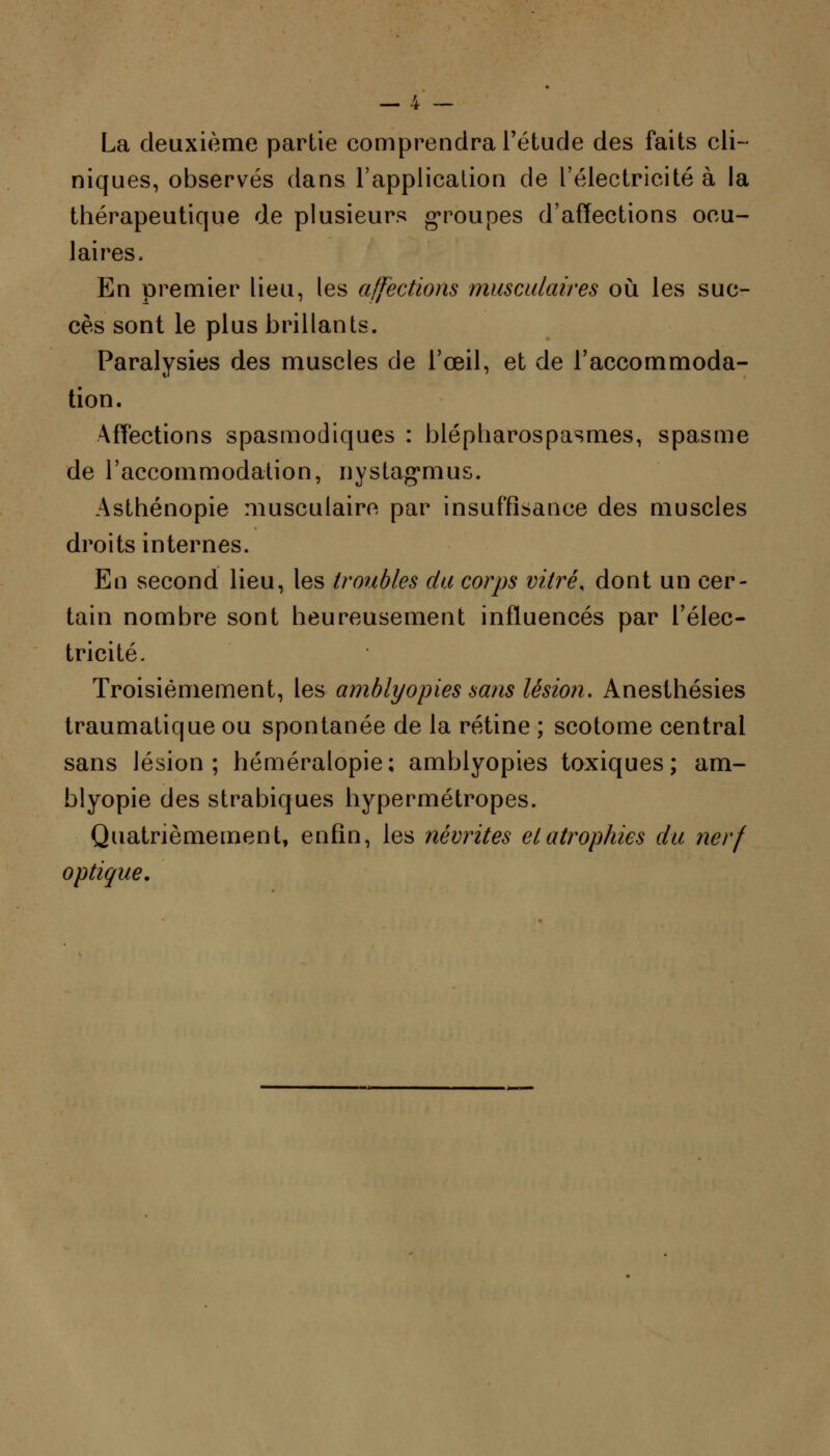 La deuxième partie comprendra l'étude des faits cli- niques, observés dans l'application de l'électricité à la thérapeutique de plusieurs groupes d'affections ocu- laires, En premier lieu, les affections musculaires où les suc- cès sont le plus brillants. Paralysies des muscles de l'œil, et de l'accommoda- tion. Affections spasmodiques : blépharospasmes, spasme de l'accommodation, nystag'mus. Asthénopie musculaire par insuffisance des muscles droits internes. En second lieu, les troubles du corps vitré, dont un cer- tain nombre sont heureusement influencés par l'élec- tricité. Troisièmement, les amblyopies sans lésion. Anesthésies traumatique ou spontanée de la rétine ; scotome central sans lésion; héméralopie; amblyopies toxiques; am- blyopie des strabiques hypermétropes. Quatrièmement, enfin, les névrites et atrophies du nerf optique.