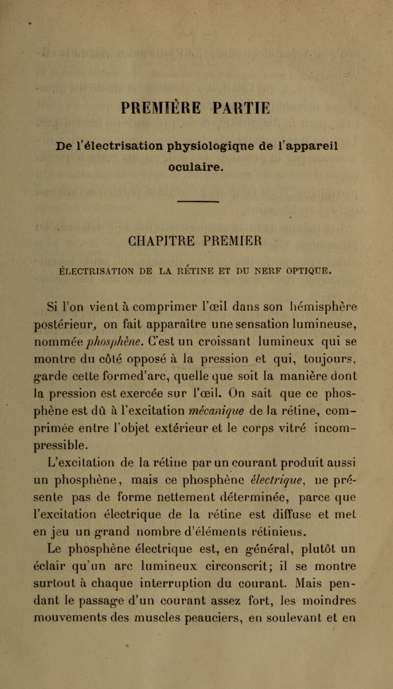 PREMIERE PARTIE De l'électrisation physiologique de l'appareil oculaire. CHAPITRE PREMIER ÉLECTRISATIOTN DE LA RETINE ET DU NERF OPTIQUE. Si Ton vient h comprimer l'œil dans son hémisphère postérieur,, on fait apparaître une sensation lumineuse, nommée phosphène. C'est un croissant lumineux qui se montre du côté opposé à la pression et qui, toujours, garde cette formed'arc, quelle que soit la manière dont la pression est exercée sur l'œil. On sait que ce phos- phène est dû à l'excitation mécanique de la rétine, com- primée entre l'objet extérieur et le corps vitré incom- pressible. L'excitation de la rétine par un courant produit aussi un phosphène, mais ce phosphène électrique, ne pré- sente pas de forme nettement déterminée, parce que l'excitation électrique de la rétine est diffuse et met en jeu un grand nombre d'éléments rétiniens. Le phosphène électrique est, en général, plutôt un éclair qu'un arc lumineux circonscrit; il se montre surtout à chaque interruption du courant. Mais pen- dant le passage d'un courant assez fort, les moindres mouvements des muscles peauciers, en soulevant et en