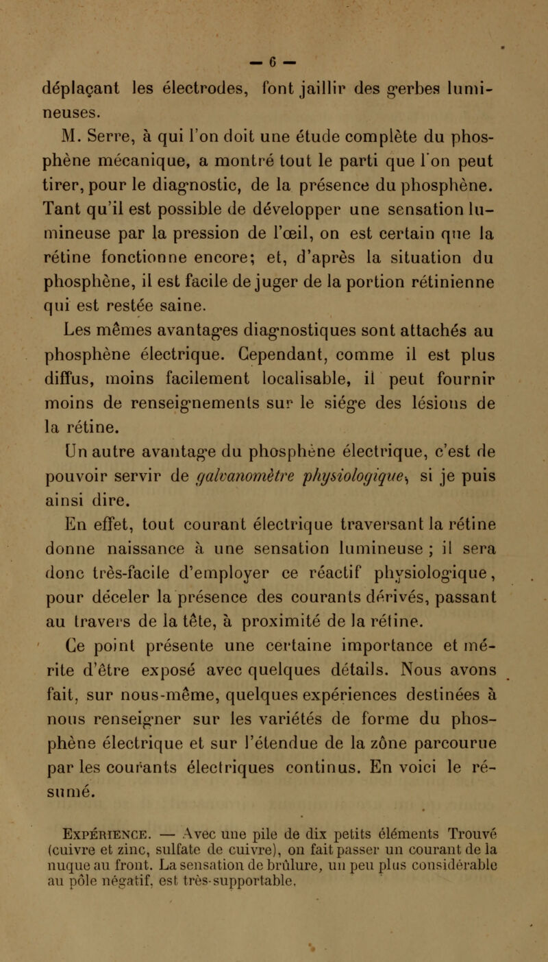 déplaçant les électrodes, font jaillir des gerbes lumi- neuses. M. Serre, à qui l'on doit une étude complète du phos- phène mécanique, a montré tout le parti que l'on peut tirer, pour le diagnostic, de la présence du phosphène. Tant qu'il est possible de développer une sensation lu- mineuse par la pression de l'œil, on est certain que la rétine fonctionne encore; et, d'après la situation du phosphène, il est facile déjuger de la portion rétinienne qui est restée saine. Les mêmes avantages diagnostiques sont attachés au phosphène électrique. Cependant, comme il est plus diffus, moins facilement localisable, il peut fournir moins de renseignements sur le siège des lésions de la rétine. Un autre avantage du phosphène électrique, c'est de pouvoir servir de galvanomètre physiologique^ si je puis ainsi dire. En effet, tout courant électrique traversant la rétine donne naissance à une sensation lumineuse ; il sera donc très-facile d'employer ce réactif physiologique, pour déceler la présence des courants dérivés, passant au travers de la tête, à proximité de la rétine. Ce point présente une certaine importance et mé- rite d'être exposé avec quelques détails. Nous avons fait, sur nous-même, quelques expériences destinées à nous renseigner sur les variétés de forme du phos- phène électrique et sur l'étendue de la zone parcourue par les courants électriques continus. En voici le ré- sumé. Expérience. — Avec une pile de dix petits éléments Trouvé (cuivre et zinc, sulfate de cuivre), on fait passer un courant de la nuque au front. La sensation de brûlure, un peu plus considérable au pôle négatif, est très-supportable.