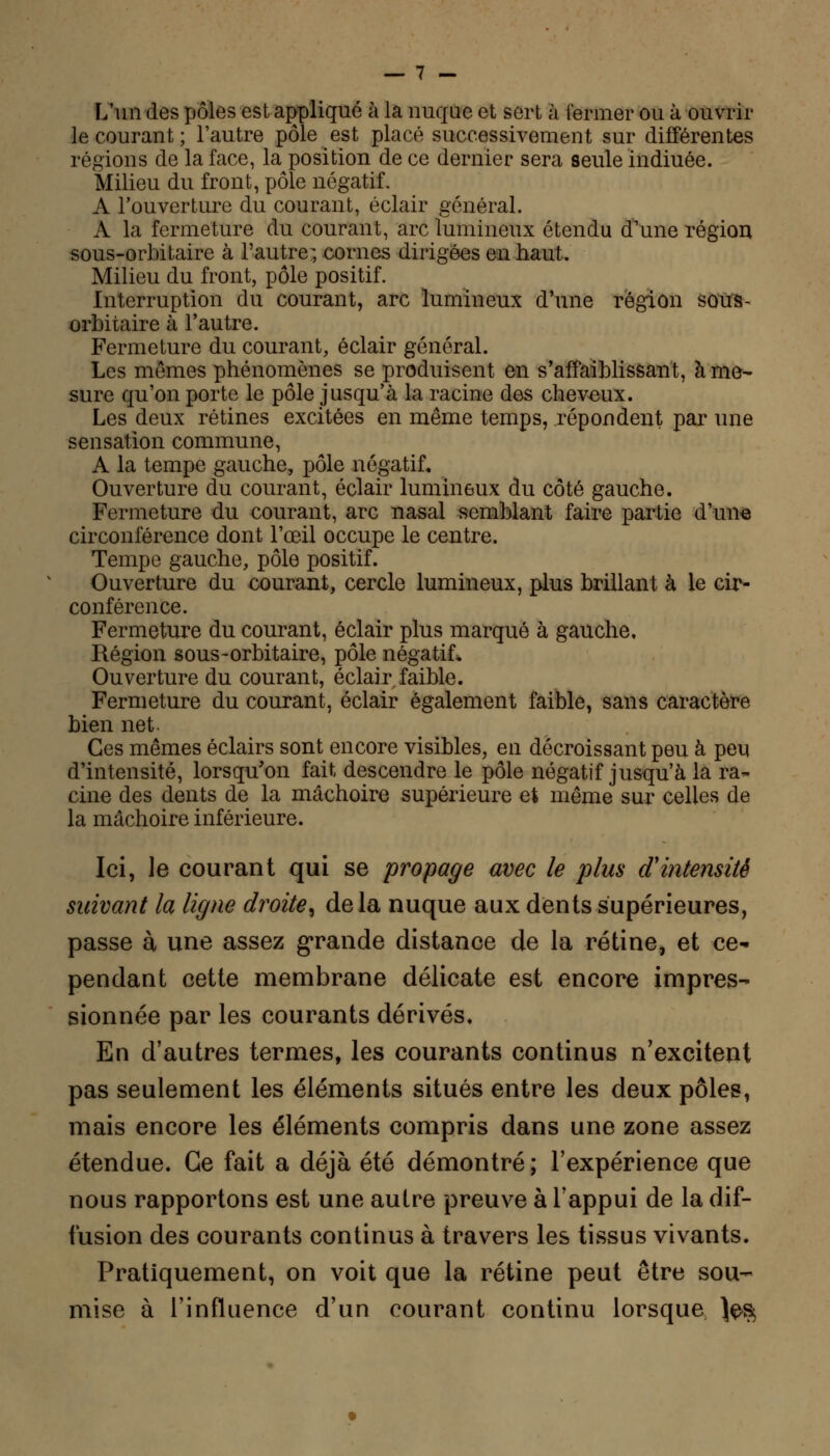 L'un des pôles est appliqué à la nuque et sert à fermer ou à ouvrir le courant ; l'autre pôle est placé successivement sur différentes régions de la face, la position de ce dernier sera seule indiuée. Milieu du front, pôle négatif. A l'ouverture du courant, éclair général. A la fermeture du courant, arc lumineux étendu d'une région sous-orbi taire à l'autre-, cornes dirigées en haut. Milieu du front, pôle positif. Interruption du courant, arc lumineux d'une région sous- orbitaire à l'autre. Fermeture du courant, éclair général. Les mêmes phénomènes se produisent en s'affaiblissant, à me- sure qu'on porte le pôle jusqu'à la racine des cheveux. Les deux rétines excitées en même temps, répondent par une sensation commune, A la tempe gauche, pôle négatif. Ouverture du courant, éclair lumineux du côté gauche. Fermeture du courant, arc nasal semblant faire partie d'une circonférence dont l'œil occupe le centre. Tempe gauche, pôle positif. Ouverture du courant, cercle lumineux, plus brillant à le cir- conférence. Fermeture du courant, éclair plus marqué à gauche. Région sous-orbitaire, pôle négatif. Ouverture du courant, éclair faible. Fermeture du courant, éclair également faible, sans caractère bien net. Ces mêmes éclairs sont encore visibles, en décroissant peu à peu d'intensité, lorsqu'on fait descendre le pôle négatif jusqu'à la ra- cine des dents de la mâchoire supérieure et même sur celles de la mâchoire inférieure. Ici, le courant qui se propage avec le plus d'intensité suivant la ligne droite^ delà nuque aux dents supérieures, passe à une assez grande distance de la rétine, et ce- pendant cette membrane délicate est encore impres- sionnée par les courants dérivés. En d'autres termes, les courants continus n'excitent pas seulement les éléments situés entre les deux pôles, mais encore les éléments compris dans une zone assez étendue. Ce fait a déjà été démontré ; l'expérience que nous rapportons est une autre preuve à l'appui de la dif- fusion des courants continus à travers les tissus vivants. Pratiquement, on voit que la rétine peut être sou- mise à l'influence d'un courant continu lorsque \^