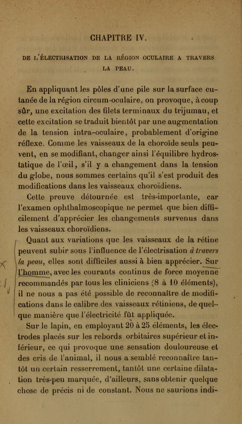 DE l/ÉLECTRlSATION DE LA REGION OCULAIRE A TRAVERS LA PEAU. En appliquant les pôles d'une pile sur la surface cu- tanée de la région circum-oculaire, on provoque, à coup sûr, une excitation des filets terminaux du trijumau, et cette excitation se traduit bientôt par une augmentation de la tension intra-oculaire, probablement d'origine réflexe. Gomme les vaisseaux de la choroïde seuls peu- vent, en se modifiant, changer ainsi l'équilibre hydros- tatique de l'œil, s'il y a changement dans la tension du globe, nous sommes certains qu'il s'est produit des modifications dans les vaisseaux choroïdiens. Cette preuve détournée est très-importante, car l'examen ophthalmoscopique ne permet que bien diffi- cilement d'apprécier les changements survenus dans les vaisseaux choroïdiens. Quant aux variations que les vaisseaux de la rétine peuvent subir sous l'influence de l'électrisation à travers la peau, elles sont difficiles aussi à bien apprécier. Sur l'homme, avec les courants continus de force moyenne recommandés par tous les cliniciens (8 à 10 éléments), il ne nous a pas été possible de reconnaître de modifi- cations dans le calibre des vaisseaux rétiniens, de quel- que manière que l'électricité fût appliquée. Sur le lapin, en employant 20 à 25 éléments, les élec- trodes placés sur les rebords orbitaires supérieur et in- férieur, ce qui provoque une sensation douloureuse et des cris de l'animal, il nous a semblé reconnaître tan- tôt un certain resserrement, tantôt une certaine dilata- tion très-peu marquée, d'ailleurs, sans obtenir quelque chose de précis ni de constant. Nous ne saurions indi-