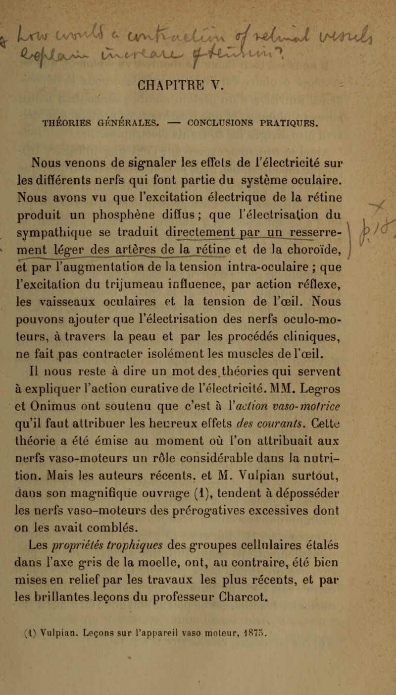 THÉORIES GÉNÉRALES. — CONCLUSIONS PRATIQUES. Nous venons de signaler les effets de l'électricité sur les différents nerfs qui font partie du système oculaire. Nous avons vu que l'excitation électrique de la rétine produit un phosphène diffus ; que l'électrisation du sympathique se traduit direcjgmen^arjjn resserre- - * ment léger des artères de la rétine et de la choroïde, et par l'augmentation de la tension intra-oculaire ; que l'excitation du trijumeau influence, par action réflexe, les vaisseaux oculaires et la tension de l'œil. Nous pouvons ajouter que l'électrisation des nerfs oculo-mo- teurs, à travers la peau et par les procédés cliniques, ne fait pas contracter isolément les muscles de l'œil. Il nous reste à dire un mot des,théories qui servent à expliquer l'action curative de l'électricité. MM. Legros et Onimus ont soutenu que c'est à Y action vaso-motrice qu'il faut attribuer les heureux effets des courants. Cette théorie a été émise au moment où l'on attribuait aux nerfs vaso-moteurs un rôle considérable dans la nutri- tion. Mais les auteurs récents, et M. Vulpian surtout, dans son magnifique ouvrage (1), tendent à déposséder les nerfs vaso-moteurs des prérogatives excessives dont on les avait comblés. Les propriétés trophiques des groupes cellulaires étalés dans l'axe gris de la moelle, ont, au contraire, été bien mises en relief par les travaux les plus récents, et par les brillantes leçons du professeur Charcot. (1) Vulpian. Leçons sur l'appareil vaso moteur, 18..