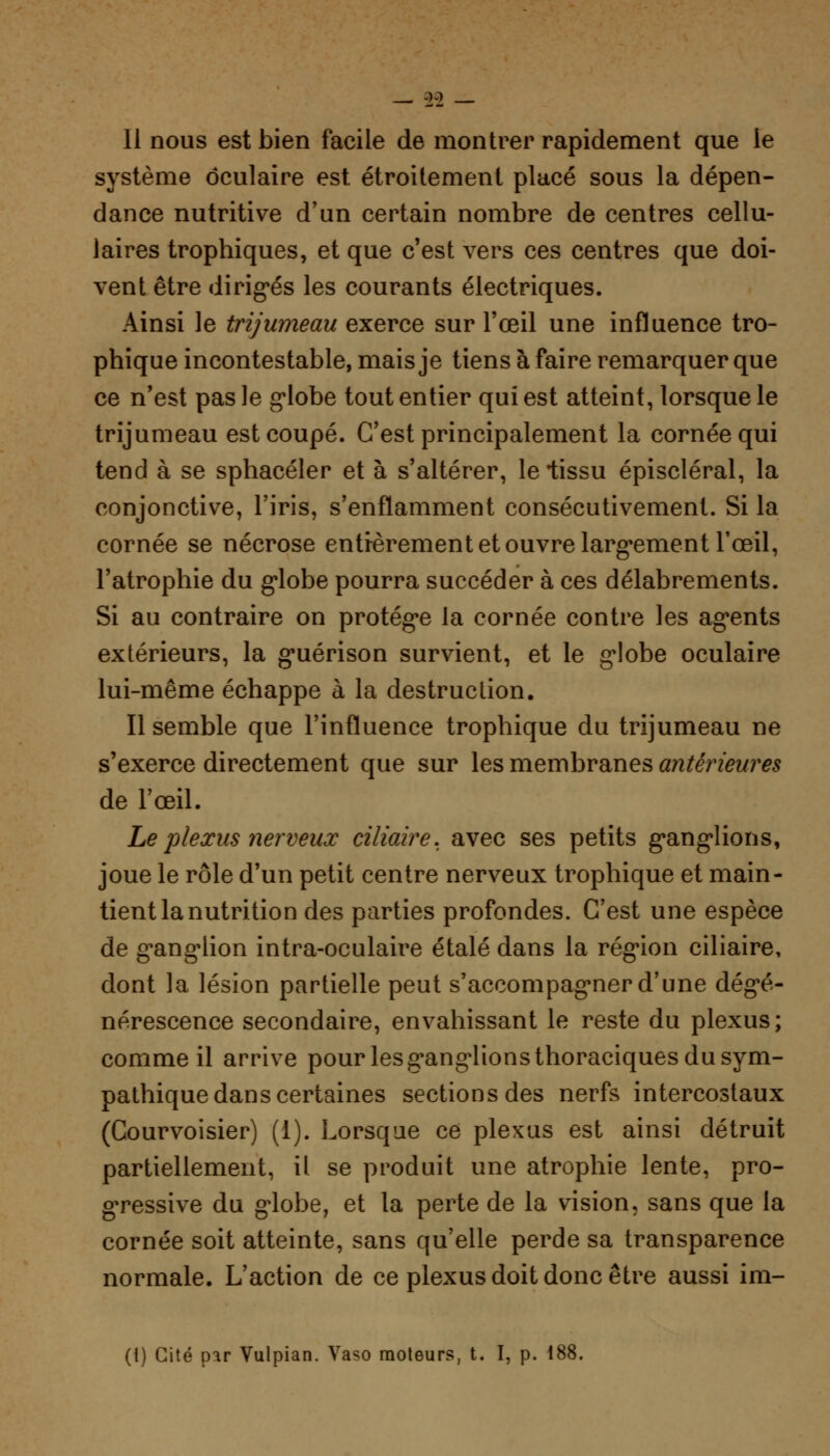 99 11 nous est bien facile de montrer rapidement que le système oculaire est. étroitement placé sous la dépen- dance nutritive d'un certain nombre de centres cellu- laires trophiques, et que c'est vers ces centres que doi- vent être dirigés les courants électriques. Ainsi le trijumeau exerce sur l'œil une influence tro- phique incontestable, mais je tiens à faire remarquer que ce n'est pas le globe tout entier qui est atteint, lorsque le trijumeau est coupé. C'est principalement la cornée qui tend à se sphacéler et à s'altérer, lelissu épiscléral, la conjonctive, l'iris, s'enflamment consécutivement. Si la cornée se nécrose entièrement et ouvre largement l'œil, l'atrophie du globe pourra succéder à ces délabrements. Si au contraire on protège la cornée contre les agents extérieurs, la guérison survient, et le globe oculaire lui-même échappe à la destruction. Il semble que l'influence trophique du trijumeau ne s'exerce directement que sur les membranes antérieures de l'œil. Le plexus nerveux ciliaire. avec ses petits ganglions, joue le rôle d'un petit centre nerveux trophique et main- tient la nutrition des parties profondes. C'est une espèce de ganglion intra-oculaire étalé dans la région ciliaire, dont la lésion partielle peut s'accompagner d'une dégé- nérescence secondaire, envahissant le reste du plexus; comme il arrive pour les ganglions thoraciques du sym- pathique dans certaines sections des nerfs intercostaux (Courvoisier) (1). Lorsque ce plexus est ainsi détruit partiellement, il se produit une atrophie lente, pro- gressive du globe, et la perte de la vision, sans que la cornée soit atteinte, sans qu'elle perde sa transparence normale. L'action de ce plexus doit donc être aussi im- (1) Cité par Vulpian. Vaso moteurs, t. I, p. 188.