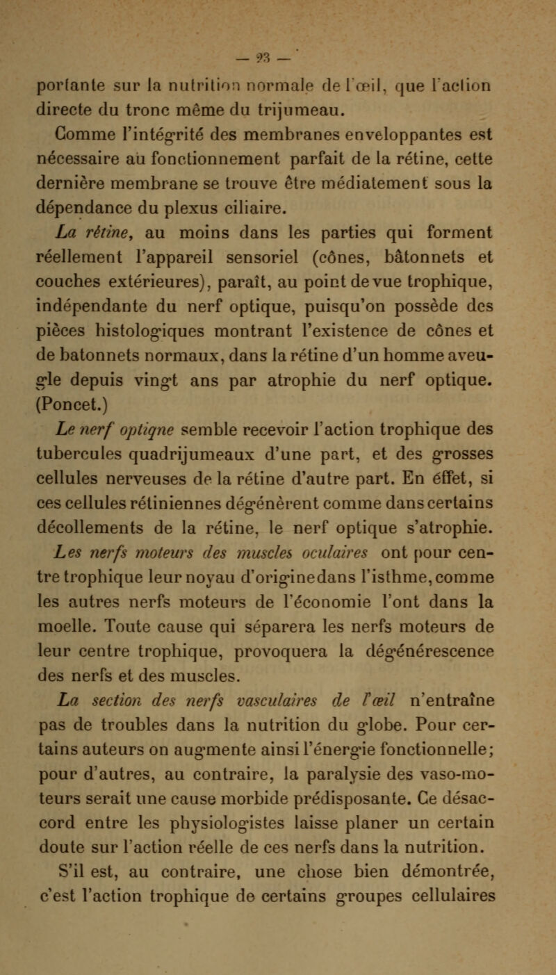 portante sur la nutrition normale de l'œil, que l'action directe du tronc même du trijumeau. Gomme l'intégrité des membranes enveloppantes est nécessaire au fonctionnement parfait de la rétine, cette dernière membrane se trouve être médiatement sous la dépendance du plexus ciliaire. La rétine, au moins dans les parties qui forment réellement l'appareil sensoriel (cônes, bâtonnets et couches extérieures), paraît, au point de vue trophique, indépendante du nerf optique, puisqu'on possède des pièces histologiques montrant l'existence de cônes et de bâtonnets normaux, dans la rétine d'un homme aveu- gle depuis vingt ans par atrophie du nerf optique. (Poncet.) Le nerf optique semble recevoir l'action trophique des tubercules quadrijumeaux d'une part, et des grosses cellules nerveuses de la rétine d'autre part. En effet, si ces cellules rétiniennes dégénèrent comme dans certains décollements de la rétine, le nerf optique s'atrophie. Les nerfs moteurs des muscles oculaires ont pour cen- tre trophique leur noyau d'originedans l'isthme, comme les autres nerfs moteurs de l'économie l'ont clans la moelle. Toute cause qui séparera les nerfs moteurs de leur centre trophique, provoquera la dégénérescence des nerfs et des muscles. La section des nerfs vasculaires de Tœil n'entraîne pas de troubles dans la nutrition du globe. Pour cer- tains auteurs on augmente ainsi l'énergie fonctionnelle; pour d'autres, au contraire, la paralysie des vaso-mo- teurs serait une cause morbide prédisposante. Ce désac- cord entre les physiologistes laisse planer un certain doute sur l'action réelle de ces nerfs dans la nutrition. S'il est, au contraire, une chose bien démontrée, c'est l'action trophique de certains groupes cellulaires